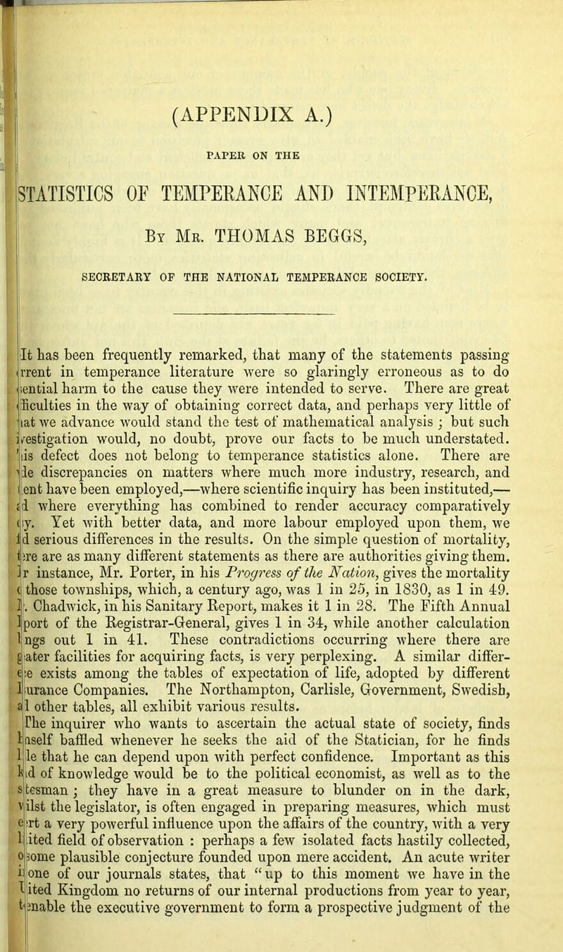 (APPENDIX A.) PAPER ON TI-IE STATISTICS OP TEMPERANCE AND INTEMPERANCE, By Mr. THOMAS BEGGS, SECRETARY OF THE NATIONAL TEMPERANCE SOCIETY. It has been frequently remarked, that many of the statements passing rrent in temperance literature were so glaringly erroneous as to do nential harm to the cause they were intended to serve. There are great ihculties in the way of obtaining correct data, and perhaps very little of lat we advance would stand the test of mathematical analysis ; but such /estigation would, no doubt, prove our facts to be much understated. iis defect does not belong to temperance statistics alone. There are vie discrepancies on matters where much more industry, research, and t ent have been employed,—where scientific inquiry has been instituted,— id where everything has combined to render accuracy comparatively (iy. Yet with better data, and more labour employed upon them, we Id serious differences in the results. On the simple question of mortality, tire are as many different statements as there are authorities giving them. Jr instance, Mr. Porter, in his Progress of the Nation, gives the mortality ( those townships, which, a century ago, was 1 in 25, in 1830, as 1 in 49. If; Chadwick, in his Sanitary Report, makes it 1 in 28. The Fifth Annual Iport of the Registrar-General, gives 1 in 34, while another calculation Ings out 1 in 41. These contradictions occurring where there are j. a ter facilities for acquiring facts, is very perplexing. A similar differ- ed exists among the tables of expectation of life, adopted by different 1 urance Companies. The Northampton, Carlisle, Government, Swedish, al other tables, all exhibit various results. The inquirer who wants to ascertain the actual state of society, finds laself baffled whenever he seeks the aid of the Statician, for he finds 1 le that he can depend upon with perfect confidence. Important as this kid of knowledge would be to the political economist, as well as to the s tesman ; they have in a great measure to blunder on in the dark, v ilst the legislator, is often engaged in preparing measures, which must e Tt a very powerful influence upon the affairs of the country, with a very 1 ited field of observation : perhaps a few isolated facts hastily collected, 0 ;ome plausible conjecture founded upon mere accident. An acute writer 1 one of our journals states, that “up to this moment we have in the I ited Kingdom no returns of our internal productions from year to year, finable the executive government to form a prospective judgment of the