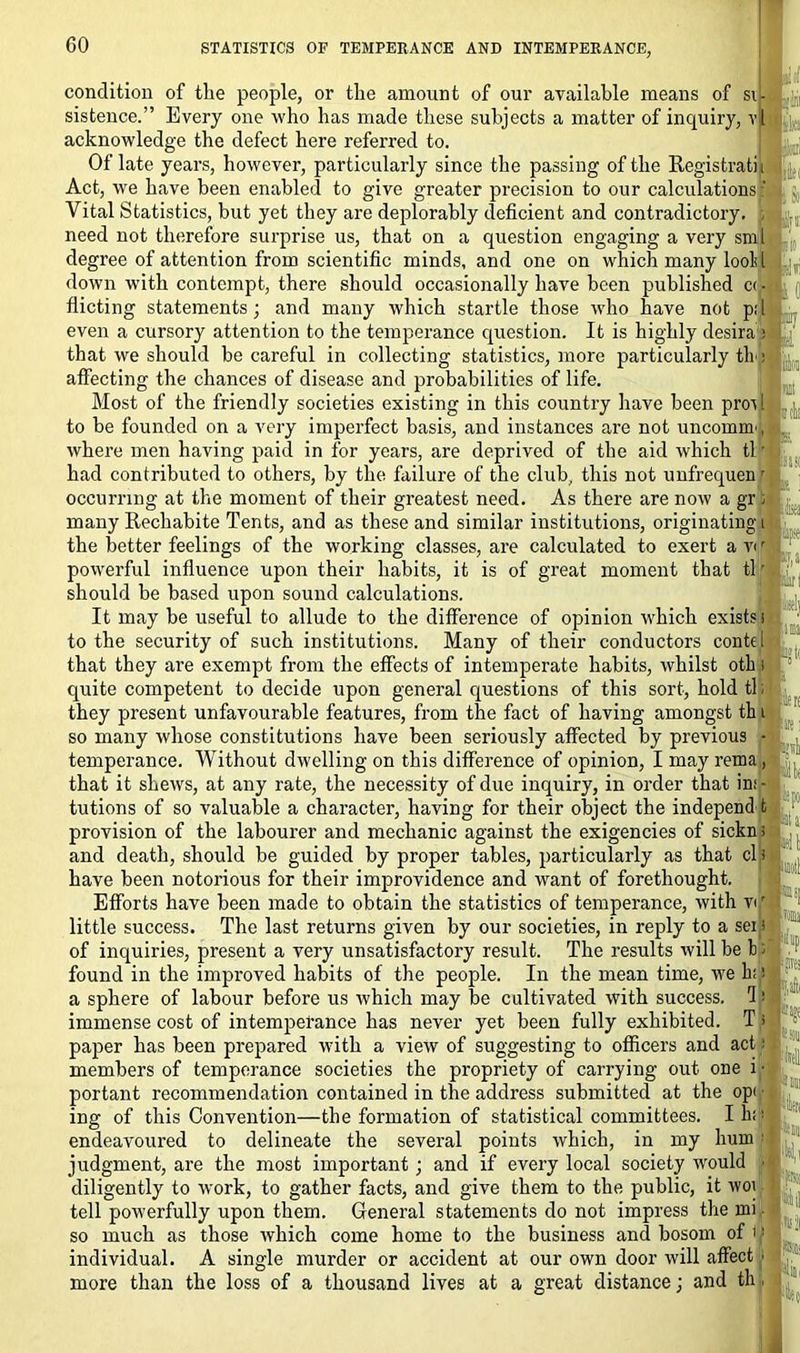 condition of the people, or the amount of our available means of si- sistence.” Every one who has made these subjects a matter of inquiry, vl acknowledge the defect here referred to. Of late years, however, particularly since the passing of the Registratiji Act, we have been enabled to give greater precision to our calculations Vital Statistics, but yet they are deplorably deficient and contradictory. need not therefore surprise us, that on a question engaging a very smj degree of attention from scientific minds, and one on which many lool l down with contempt, there should occasionally have been published c<l dieting statements ; and many which startle those who have not pi' even a cursory attention to the temperance question. It is highly desira ) that we should be careful in collecting statistics, more particularly tli: affecting the chances of disease and probabilities of life. Most of the friendly societies existing in this country have been proi l to be founded on a very imperfect basis, and instances are not uncomm^ where men having paid in for years, are deprived of the aid which tl' had contributed to others, by the failure of the club, this not unfrequen r occurring at the moment of their greatest need. As there are now a gr S many Rechabite Tents, and as these and similar institutions, originating i the better feelings of the working classes, are calculated to exert a v<r powerful influence upon their habits, it is of great moment that tlr should be based upon sound calculations. It may be useful to allude to the difference of opinion which exists s to the security of such institutions. Many of their conductors conte I that they are exempt from the effects of intemperate habits, whilst oth quite competent to decide upon general questions of this sort, hold tl; they present unfavourable features, from the fact of having amongst th t so many whose constitutions have been seriously affected by previous - temperance. Without dwelling on this difference of opinion, I may rema, that it shews, at any rate, the necessity of due inquiry, in order that in: - tutions of so valuable a character, having for their object the independ t provision of the labourer and mechanic against the exigencies of sickn; and death, should be guided by proper tables, particularly as that cl 8 have been notorious for their improvidence and want of forethought. Efforts have been made to obtain the statistics of temperance, with vir little success. The last returns given by our societies, in reply to a seip of inquiries, present a very unsatisfactory result. The results will be 1: found in the improved habits of the people. In the mean time, we h;,! a sphere of labour before us which may be cultivated with success. I ■ immense cost of intemperance has never yet been fully exhibited. T p paper has been prepared with a view of suggesting to officers and act: members of temperance societies the propriety of carrying out one i • portant recommendation contained in the address submitted at the opi ■ ing of this Convention—the formation of statistical committees. I hi; endeavoured to delineate the several points which, in my hum 1 judgment, are the most important ; and if every local society would ■ diligently to work, to gather facts, and give them to the public, it woi tell powerfully upon them. General statements do not impress the mi • so much as those which come home to the business and bosom of it individual. A single murder or accident at our own door will affect i more than the loss of a thousand lives at a great distance; and th, i