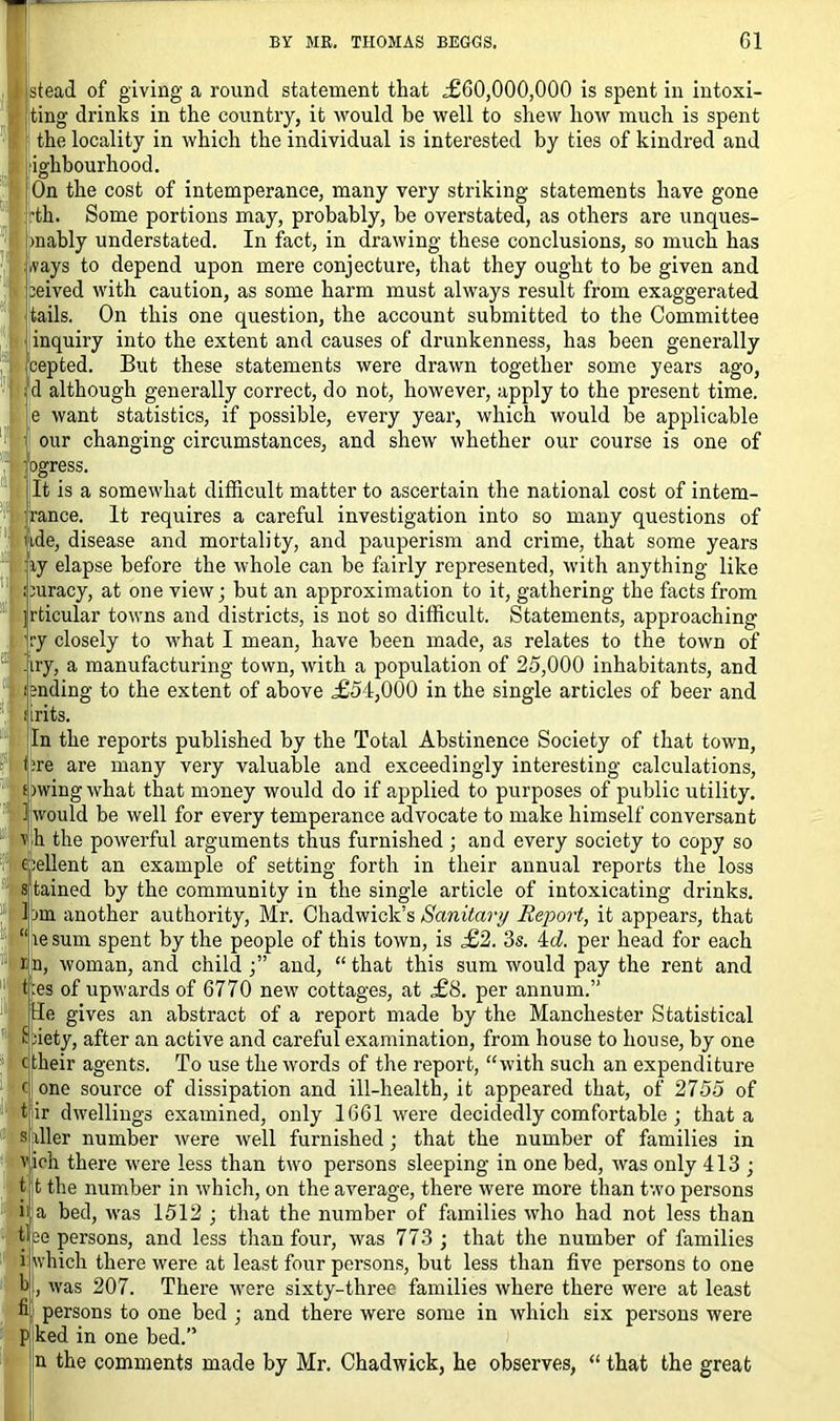 stead of giving a round statement that ,£60,000,000 is spent in intoxi- ting drinks in the country, it would be well to shew how much is spent the locality in which the individual is interested by ties of kindred and ighbourhood. On the cost of intemperance, many very striking statements have gone 'tk. Some portions may, probably, be overstated, as others are unques- mably understated. In fact, in drawing these conclusions, so much has ,vays to depend upon mere conjecture, that they ought to be given and reived with caution, as some harm must always result from exaggerated tails. On this one question, the account submitted to the Committee inquiry into the extent and causes of drunkenness, has been generally cepted. But these statements were drawn together some years ago, ; d although generally correct, do not, however, apply to the present time, e want statistics, if possible, every year, which would be applicable our changing circumstances, and shew whether our course is one of ] ogress. It is a somewhat difficult matter to ascertain the national cost of intem- ; ranee. It requires a careful investigation into so many questions of itde, disease and mortality, and pauperism and crime, that some years my elapse before the whole can be fairly represented, with anything like apuracy, at one view; but an approximation to it, gathering the facts from Jrticular towns and districts, is not so difficult. Statements, approaching y closely to what I mean, have been made, as relates to the town of ry, a manufacturing town, with a population of 25,000 inhabitants, and nding to the extent of above £54,000 in the single articles of beer and rits. n the reports published by the Total Abstinence Society of that town, ;re are many very valuable and exceedingly interesting calculations, sowing what that money would do if applied to purposes of public utility. ]| would be well for every temperance advocate to make himself conversant vh the powerful arguments thus furnished ; and every society to copy so e:ellent an example of setting forth in their annual reports the loss tained by the community in the single article of intoxicating drinks, nn another authority, Mr. Chadwick’s Sanitary Report, it appears, that lesum spent by the people of this town, is £2. 3s. id. per head for each woman, and child and, “ that this sum would pay the rent and t:es of upwards of 6770 new7 cottages, at £8. per annum.” He gives an abstract of a report made by the Manchester Statistical iety, after an active and careful examination, from house to house, by one their agents. To use the words of the report, “with such an expenditure one source of dissipation and ill-health, it appeared that, of 2755 of tjir dwellings examined, only 1661 w7ere decidedly comfortable ; that a sailer number were well furnished; that the number of families in viich there v'ere less than two persons sleeping in one bed, was only 413 ; t t the number in which, on the average, there were more than two persons ii'a bed, was 1512 ; that the number of families who had not less than id persons, and less than four, was 773 ; that the number of families which there were at least four persons, but less than five persons to one was 207. There w7ere sixty-three families where there were at least persons to one bed ; and there were some in which six persons were ked in one bed.” n the comments made by Mr. Chadwick, he observes, “ that the great e: ? «•