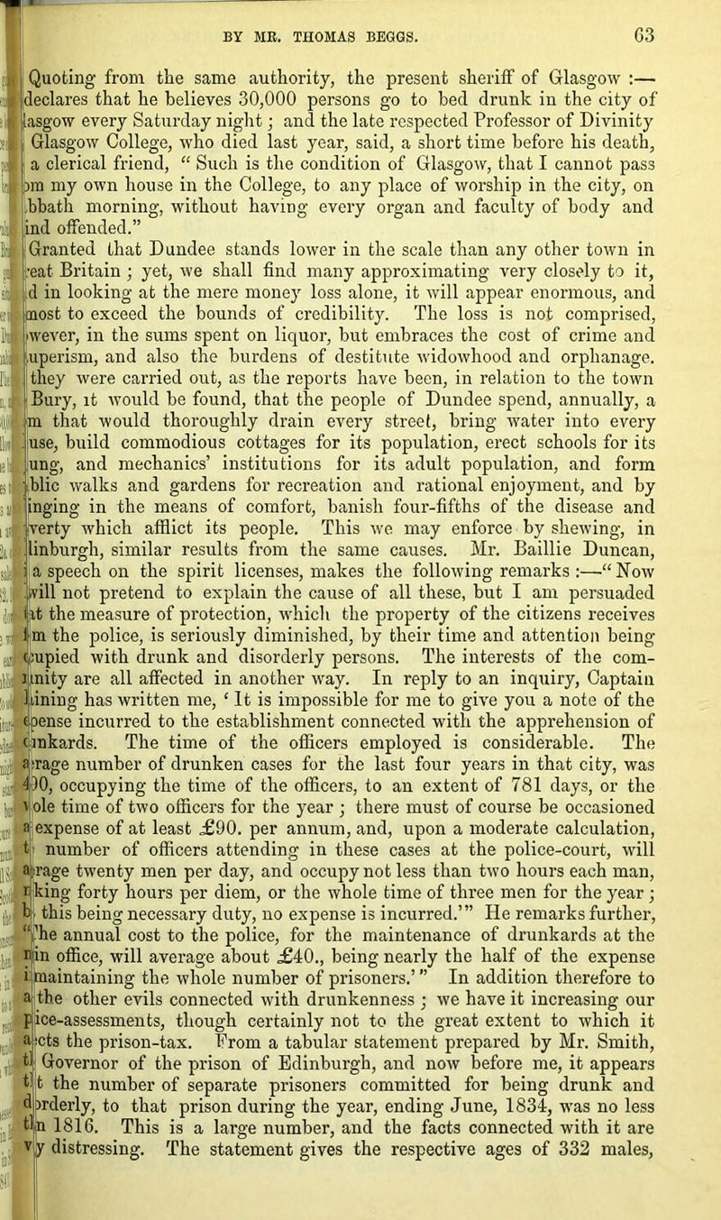 Quoting from the same authority, the present sheriff of Glasgow :— declares that he believes 30,000 persons go to bed drunk in the city of lasgow every Saturday night; and the late respected Professor of Divinity Glasgow College, who died last year, said, a short time before his death, a clerical friend, “ Such is the condition of Glasgow, that I cannot pass )m my own house in the College, to any place of worship in the city, on bbath morning, without having every organ and faculty of body and ind offended.” Granted that Dundee stands lower in the scale than any other town in eat Britain ; yet, we shall find many approximating very closely to it, d in looking at the mere money loss alone, it will appear enormous, and most to exceed the bounds of credibility. The loss is not comprised, wever, in the sums spent on liquor, but embraces the cost of crime and uperism, and also the burdens of destitute widowhood and orphanage, they were carried out, as the reports have been, in relation to the town Bury, it would be found, that the people of Dundee spend, annually, a m that would thoroughly drain every street, bring water into every use, build commodious cottages for its population, erect schools for its ung, and mechanics’ institutions for its adult population, and form blic walks and gardens for recreation and rational enjoyment, and by 1‘nging in the means of comfort, banish four-fifths of the disease and rerty which afflict its people. This we may enforce by shewing, in inburgh, similar results from the same causes. Mr. Baillie Duncan, a speech on the spirit licenses, makes the following remarks :—“Now Ijjl will not pretend to explain the cause of all these, but I am persuaded ji fat the measure of protection, which the property of the citizens receives , d im the police, is seriously diminished, by their time and attention being J oupied with drunk and disorderly persons. The interests of the com- ) inity are all affected in another way. In reply to an inquiry, Captain Inning has written me, ‘It is impossible for me to give you a note of the [J coense incurred to the establishment connected with the apprehension of (inkards. The time of the officers employed is considerable. The a|rage number of drunken cases for the last four years in that city, was J DO, occupying the time of the officers, to an extent of 781 days, or the J ' ole time of two officers for the year ; there must of course be occasioned J ajiexpense of at least £90. per annum, and, upon a moderate calculation, tj: number of officers attending in these cases at the police-court, will IIv a -rage twenty men per day, and occupy not less than two hours each man, r king forty hours per diem, or the whole time of three men for the year; ||J b this being necessary duty, no expense is incurred.’” He remarks further, “ ’he annual cost to the police, for the maintenance of drunkards at the ffin office, will average about ,£40., being nearly the half of the expense i maintaining the whole number of prisoners.’ ” In addition therefore to a the other evils connected with drunkenness ; we have it increasing our pjice-assessments, though certainly not to the great extent to which it .,i ajcts the prison-tax. From a tabular statement prepared by Mr. Smith, 0 Governor of the prison of Edinburgh, and now before me, it appears It the number of separate prisoners committed for being drunk and djmlerly, to that prison during the year, ending June, 1834, was no less 1816. This is a large number, and the facts connected with it are distressing. The statement gives the respective ages of 332 males,