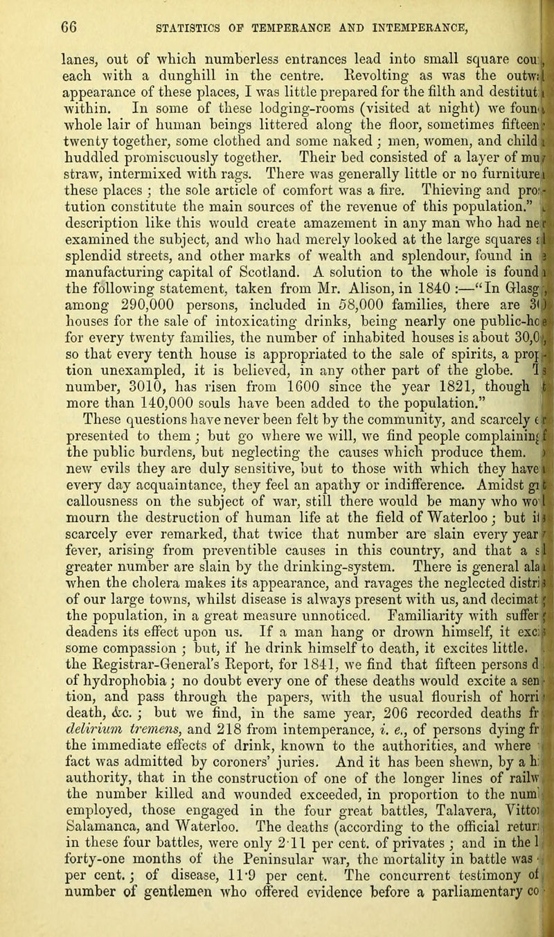 lanes, out of which numberless entrances lead into small square cou , each with a dunghill in the centre. Revolting as was the outw;,[ appearance of these places, I was little prepared for the filth and destitut i’ within. In some of these lodging-rooms (visited at night) we foun i whole lair of human beings littered along the floor, sometimes fifteen : twenty together, some clothed and some naked ; men, women, and child i huddled promiscuously together. Their bed consisted of a layer of mu i straw, intermixed with rags. There was generally little or no furniture \ these places ; the sole article of comfort was a fire. Thieving and pro:- tution constitute the main sources of the revenue of this population.” Li description like this would create amazement in any man who had ner examined the subject, and who had merely looked at the large squares ;i| splendid streets, and other marks of wealth and splendour, found in a manufacturing capital of Scotland. A solution to the whole is found 1 the following statement, taken from Mr. Alison, in 1840 :—“In Glasg ,j among 290,000 persons, included in 58,000 families, there are 3l )< houses for the sale of intoxicating drinks, being nearly one public-hc el for every twenty families, the number of inhabited houses is about 30,0 so that every tenth house is appropriated to the sale of spirits, a proj q tion unexampled, it is believed, in any other part of the globe, id number, 3010, has risen from 1600 since the year 1821, though fc more than 140,000 souls have been added to the population.” These questions have never been felt by the community, and scarcely (r presented to them; but go where we will, we find people complainin' f the public burdens, but neglecting the causes which produce them. ) new evils they are duly sensitive, but to those with which they have l every day acquaintance, they feel an apathy or indifference. Amidst gi fc callousness on the subject of war, still there would be many who wo l mourn the destruction of human life at the field of Waterloo; but i(J scarcely ever remarked, that twice that number are slain every year k fever, arising from preventible causes in this country, and that a si greater number are slain by the drinking-system. There is general ala i when the cholera makes its appearance, and ravages the neglected distri) of our large towns, whilst disease is always present with us, and decimal jJ the population, in a great measure unnoticed. Familiarity with suffer { deadens its effect upon us. If a man hang or drown himself, it exc: s some compassion ; but, if he drink himself to death, it excites little. . the Registrar-General’s Report, for 1841, we find that fifteen persons d . of hydrophobia ; no doubt every one of these deaths would excite a sen • tion, and pass through the papers, with the usual flourish of horri ■ death, &c. ; but we find, in the same year, 206 recorded deaths fr. delirium tremens, and 218 from intemperance, i. e., of persons dying fr the immediate effects of drink, known to the authorities, and where fact was admitted by coroners’ juries. And it has been shewn, by a h: authority, that in the construction of one of the longer lines of raihv, the number killed and wounded exceeded, in proportion to the num employed, those engaged in the four great battles, Talavera, Vittoi Salamanca, and Waterloo. The deaths (according to the official retur; in these four battles, were only 211 per cent, of privates ; and in the 1 forty-one months of the Peninsular war, the mortality in battle was per cent.; of disease, 11'9 per cent. The concurrent testimony of number of gentlemen who offered evidence before a parliamentary co •