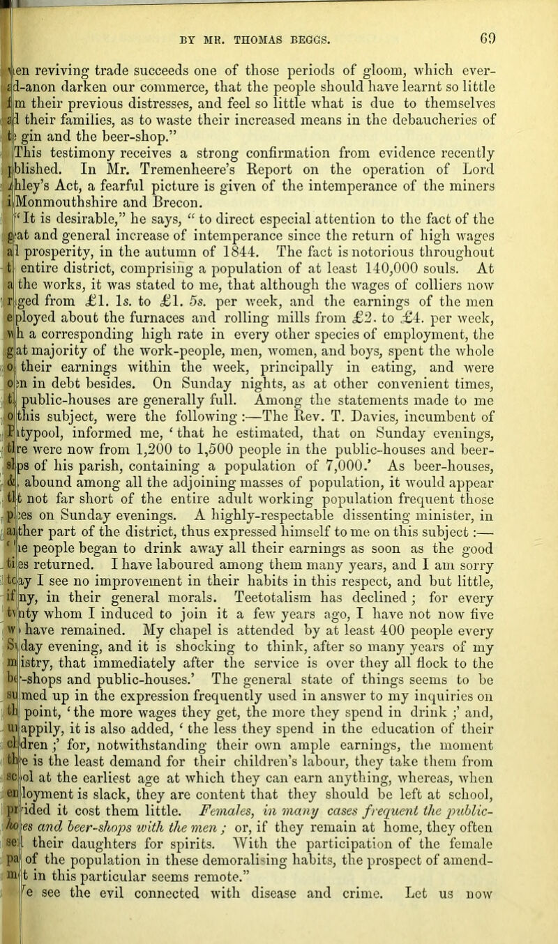 Aen reviving trade succeeds one of those periods of gloom, which ever- rjd-anon darken our commerce, that the people should have learnt so little f[m their previous distresses, and feel so little what is due to themselves ad their families, as to waste their increased means in the debaucheries of t: gin and the beer-shop.” This testimony receives a strong confirmation from evidence recently ijblished. In Mr. Tremenheere’s Report on the operation of Lord i hley’s Act, a fearful picture is given of the intemperance of the miners ij Monmouth shire and Brecon. fit is desirable,” he says, “ to direct especial attention to the fact of the gat and general increase of intemperance since the return of high wages ail prosperity, in the autumn of 1844. The fact is notorious throughout t entire district, comprising a population of at least 140,000 souls. At a the works, it was stated to me, that although the wages of colliers now r ged from LI. Is. to LI. 5s. per week, and the earnings of the men e ployed about the furnaces and rolling mills from L2. to £4. per week, v\ h a corresponding high rate in every other species of employment, the gat majority of the work-people, men, women, and boys, spent the whole . o their earnings within the week, principally in eating, and were o ;n in debt besides. On Sunday nights, as at other convenient times, t. public-houses are generally full. Among the statements made to me o this subject, were the following :—The Rev. T. Davies, incumbent of Iitypool, informed me, ‘ that he estimated, that on Sunday evenings, tlpe were now from 1,200 to 1,500 people in the public-houses and beer- si ps of his parish, containing a population of 7,000.’ As beer-houses, &, abound among all the adjoining masses of population, it would appear ti t not far short of the entire adult working population frequent those pi res on Sunday evenings. A highly-respectable dissenting minister, in ai tlier part of the district, thus expressed himself to me on this subject:— ‘he people began to drink away all their earnings as soon as the good tiles returned. I have laboured among them many years, and I am sorry tc jay I see no improvement in their habits in this respect, and but little, ifiny, in their general morals. Teetotalism has declined; for every ity whom I induced to join it a few years ago, I have not now five have remained. My chapel is attended by at least 400 people every Sij day evening, and it is shocking to think, after so many years of my istry, that immediately after the service is over they all flock to the -shops and public-houses.’ The general state of things seems to be med up in the expression frequently used in answer to my inquiries on point, ‘ the more wages they get, the more they spend in drink ;’ and, ui appily, it is also added, ‘ the less they spend in the education of their ’ren ;’ for, notwithstanding their own ample earnings, the moment e is the least demand for their children’s labour, they take them from ol at the earliest age at which they can earn anything, whereas, when ec loyment is slack, they are content that they should be left at school, ided it cost them little. Females, in many cases frequent the public- es and beer-shops with the men ; or, if they remain at home, they often their daughters for spirits. With the participation of the female of the population in these demorali ing habits, the prospect of amend- t in this particular seems remote.” e see the evil connected with disease and crime. Let us now sc