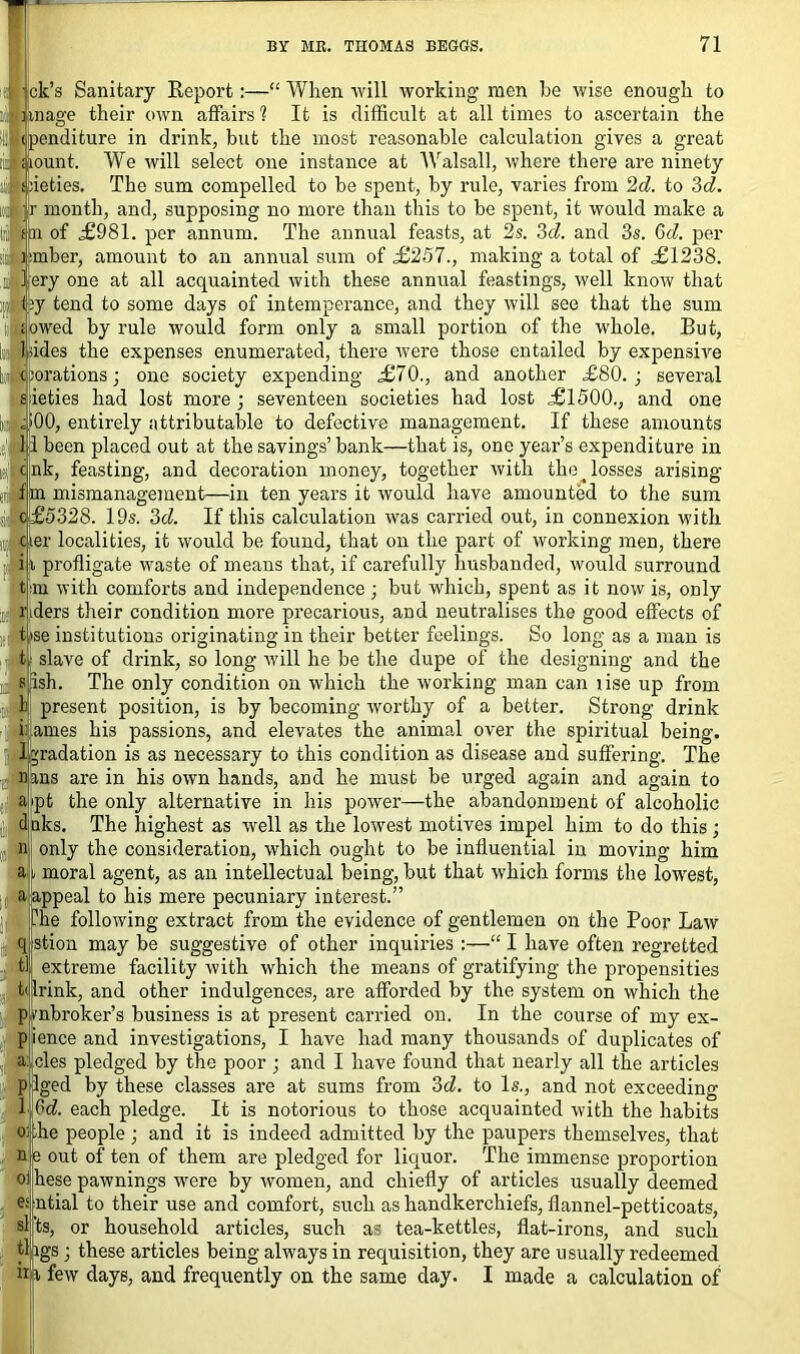 jjck’s Sanitary Report:—“ When will working men he wise enough to ,nage their own affairs 1 It is difficult at all times to ascertain the >enditure in drink, but the most reasonable calculation gives a great ount. We will select one instance at Walsall, where there are ninety ieties. The sum compelled to be spent, by rule, varies from 2d. to 3d. month, and, supposing no more than this to be spent, it would make a fin of £981. per annum. The annual feasts, at 2s. 3d. and 3s. 6d. per limber, amount to an annual sum of £257., making a total of £1238. sil ery one at all acquainted with these annual feastings, well know that liy tend to some days of intemperance, and they will see that the sum lit owed by rule would form only a small portion of the whole. But, [J hides the expenses enumerated, there were those entailed by expensive tl c jorations; one society expending £70., and another £80. ; several £ ieties had lost more; seventeen societies had lost £1500., and one Ie ;|00, entirely attributable to defective management. If these amounts t,i:l 1 been placed out at the savings’ bank—that is, one year’s expenditure in . cnk, feasting, and decoration money, together with the ^ losses arising , f m mismanagement—in ten years it would have amounted to the sum o£5328. 19s. 3d. If this calculation was carried out, in connexion with nM ier localities, it would be found, that on the part of working men, there i i profligate waste of means that, if carefully husbanded, would surround t m with comforts and independence ; but which, spent as it now is, only riders their condition more precarious, and neutralises the good effects of t>se institutions originating in their better feelings. So long as a man is t slave of drink, so long will he be the dupe of the designing and the sish. The only condition on which the working man can lise up from 1) present position, is by becoming worthy of a better. Strong drink i: ames his passions, and elevates the animal over the spiritual being. 1 gradation is as necessary to this condition as disease and suffering. The ans are in his own hands, and he must be urged again and again to pt the only alternative in his power—the abandonment of alcoholic daks. The highest as -well as the lowest motives impel him to do this; only the consideration, which ought to be influential in moving him moral agent, as an intellectual being, but that which forms the lowest, appeal to his mere pecuniary interest.” he following extract from the evidence of gentlemen on the Poor Law stion may be suggestive of other inquiries :—“ I have often regretted extreme facility with which the means of gratifying the propensities Irink, and other indulgences, are afforded by the system on which the mbroker’s business is at present carried on. In the course of my ex- pience and investigations, I have had many thousands of duplicates of a:; cles pledged by the poor ; and I have found that nearly all the articles pllged by these classes are at sums from 3d. to Is., and not exceeding lifid. each pledge. It is notorious to those acquainted with the habits lie people ; and it is indeed admitted by the paupers themselves, that e out of ten of them are pledged for liquor. The immense proportion hese pawnings were by women, and chiefly of articles usually deemed ntial to their use and comfort, such as handkerchiefs, flannel-petticoats, ts, or household articles, such as tea-kettles, flat-irons, and such tl igs; these articles being always in requisition, they are usually redeemed in few days, and frequently on the same day. I made a calculation of