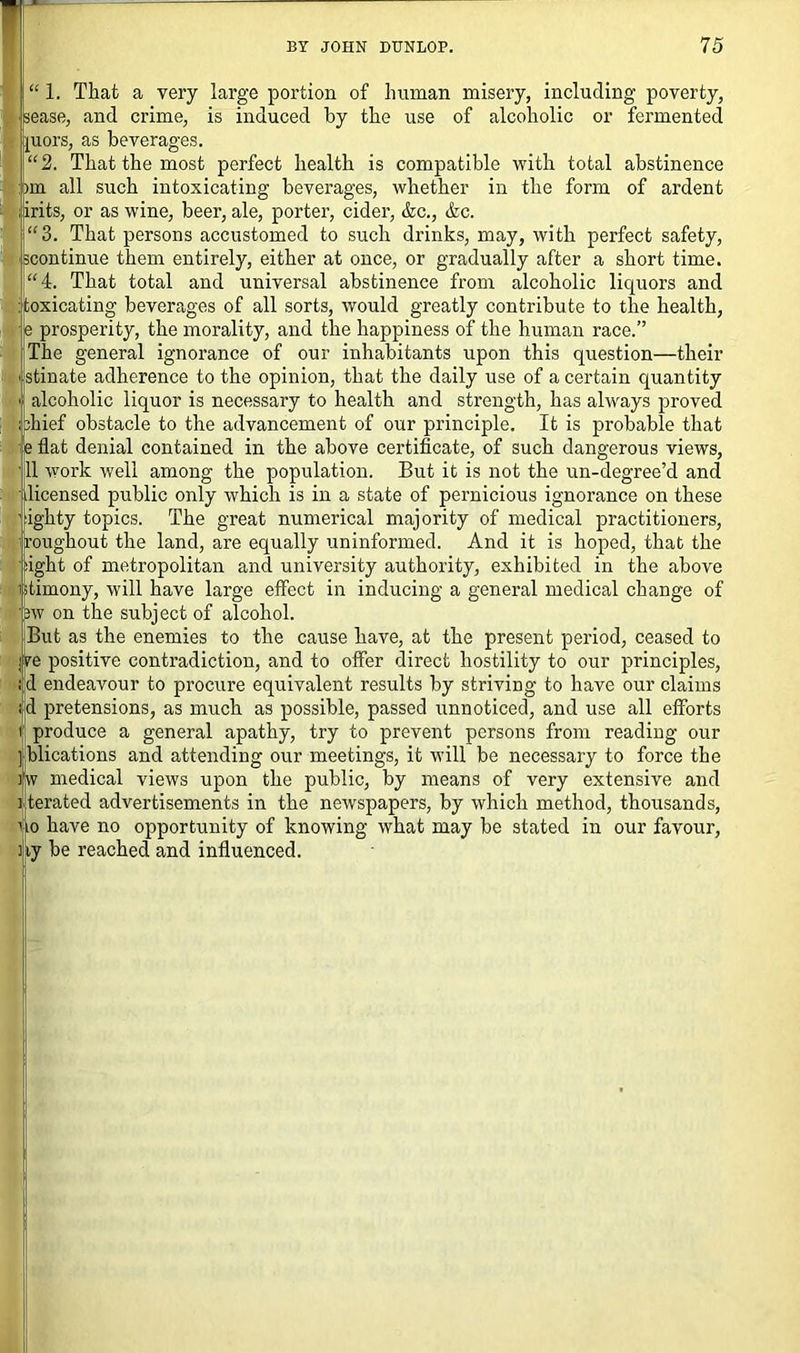 “ 1. That a very large portion of human misery, including poverty, lease, and crime, is induced by the use of alcoholic or fermented uors, as beverages. 2. That the most perfect health is compatible with total abstinence in all such intoxicating beverages, whether in the form of ardent [irits, or as wine, beer, ale, porter, cider, &c., &c. 3. That persons accustomed to such drinks, may, with perfect safety, continue them entirely, either at once, or gradually after a short time. 4. That total and universal abstinence from alcoholic liquors and fcoxicating beverages of all sorts, would greatly contribute to the health, prosperity, the morality, and the happiness of the human race.” The general ignorance of our inhabitants upon this question—their stinate adherence to the opinion, that the daily use of a certain quantity alcoholic liquor is necessary to health and strength, has always proved .jhief obstacle to the advancement of our principle. It is probable that e flat denial contained in the above certificate, of such dangerous views, 11 work well among the population. But it is not the un-degree’d and licensed public only which is in a state of pernicious ignorance on these ighty topics. The great numerical majority of medical practitioners, roughout the land, are equally uninformed. And it is hoped, that the ight of metropolitan and university authority, exhibited in the above timony, will have large effect in inducing a general medical change of >w on the subject of alcohol. But as the enemies to the cause have, at the present period, ceased to re positive contradiction, and to offer direct hostility to our principles, d endeavour to procure equivalent results by striving to have our claims d pretensions, as much as possible, passed unnoticed, and use all efforts produce a general apathy, try to prevent persons from reading our ] blications and attending our meetings, it will be necessary to force the w medical views upon the public, by means of very extensive and terated advertisements in the newspapers, by which method, thousands, ho have no opportunity of knowing what may be stated in our favour, ny be reached and influenced.