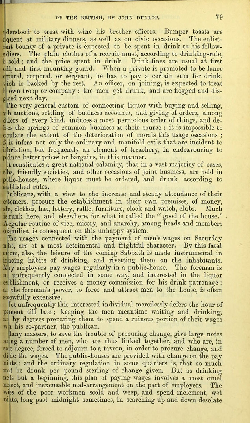 1 derstood to treat with wine his brother officers. Bumper toasts are fquent at military dinners, as well as on civic occasions. The enlist- isnt bounty of a private is expected to be spent in drink to his fellow- sldiers. The plain clothes of a recruit must, according to drinking-rule, 1 sold; and the price spent in drink. Drink-fines are usual at first (.11, and first mounting guard. When a private is promoted to be lance cporal, corporal, or sergeant, he has to pay a certain sum for drink, (ich is backed by the rest. An officer, on joining, is expected to treat 1 own troop or company : the men get drunk, and are flogged and dis- giced next day. The very general custom of connecting liquor with buying and selling, v;h auctions, settling of business accounts, and giving of orders, among (filers of every kind, induces a most pernicious order of things, and de- li es the springs of common business at their source : it is impossible to cculate the extent of the deterioration of morals this usage occasions ; f< it infers not only the ordinary and manifold evils that are incident to iibriation, but frequently an element of treachery, in endeavouring to p duce better prices or bargains, in this manner. ft constitutes a great national calamity, that in a vast majority of cases, c’bs, friendly societies, and other occasions of joint business, are held in p flic-houses, where liquor must be ordered, and drunk according to enblished rules. publicans, with a view to the increase and steady attendance of their c itomers, procure the establishment in their own premises, of money, si e, clothes, hat, lottery, raffle, furniture, clock and watch, clubs. Much is runic here, and elsewhere, for what is called the “ good of the house.” Aegular routine of vice, misery, and anarchy, among heads and members ofamilies, is consequent on this unhappy system. ’he usages connected with the payment of men’s wages on Saturday n lit, are of a most detrimental and frightful character. By this fatal ci;om, also, the leisure of the coming Sabbath is made instrumental in hieing habits of drinking, and rivetting them on the inhabitants. Miy employers pay wages regularly in a public-house. The foreman is m unfrequently connected in some way, and interested in the liquor es blisliment, or receives a money commission for his drink patronage : ai the foreman’s power, to force and attract men to the house, is often so'owfully extensive. lot unfrequently this interested individual mercilessly defers the hour of pitnent till late ; keeping the men meantime waiting and drinking, ar by degrees preparing them to spend a ruinous portion of their wages w i his co-partner, the publican. ilany masters, to save the trouble of procuring change, give large notes aing a number of men, who are thus linked together, and who are, in sole degree, forced to adjourn to a tavern, in order to procure change, and diide the wages. The public-houses are provided with change on the pay nijits : and the ordinary regulation in some quarters is, that so much mit be drunk per pound sterling of change given. But as drinking nets but a beginning, this plan of paying wages involves a most cruel iie^ect, and inexcusable mal-arrangement on the part of employers. The wijis of the poor workmen scold and weep, and spend inclement, wet ni its, long past midnight sometimes, in searching up and down desolate