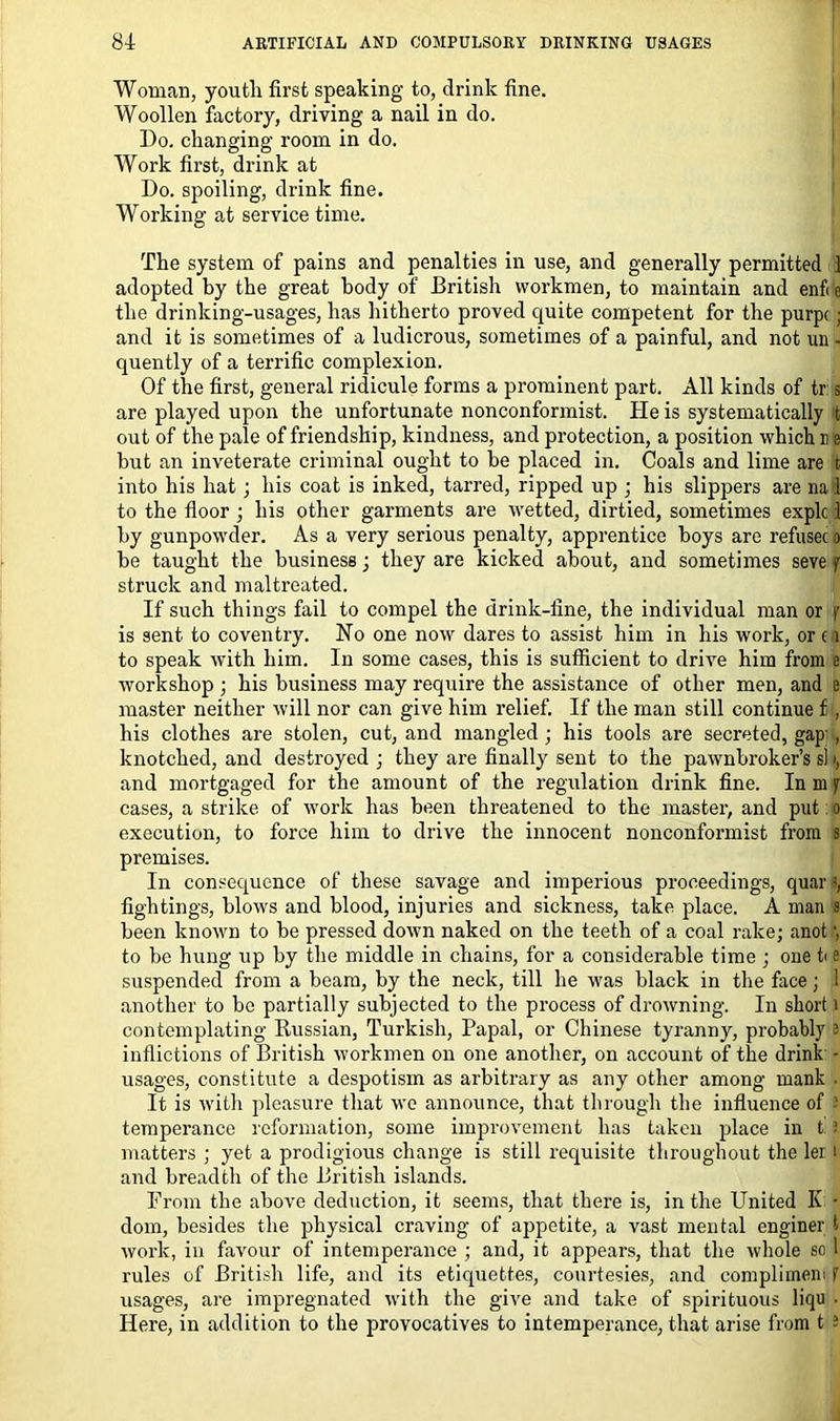 Woman, youth first speaking to, drink fine. Woollen factory, driving a nail in do. Do. changing room in do. Work first, drink at Do. spoiling, drink fine. Working at service time. The system of pains and penalties in use, and generally permitted 1 adopted by the great body of British workmen, to maintain and enf< c the drinking-usages, has hitherto proved cpiite competent for the purpc « and it is sometimes of a ludicrous, sometimes of a painful, and not un - quently of a terrific complexion. Of the first, general ridicule forms a prominent part. All kinds of tr s are played upon the unfortunate nonconformist. He is systematically t out of the pale of friendship, kindness, and protection, a position which u e but an inveterate criminal ought to he placed in. Coals and lime are t into his hat; his coat is inked, tarred, ripped up ; his slippers are na 1 to the floor ; his other garments are wetted, dirtied, sometimes explc 1 by gunpowder. As a very serious penalty, apprentice boys are refusec a be taught the business; they are kicked about, and sometimes seve j struck and maltreated. If such things fail to compel the drink-fine, the individual man or f is sent to Coventry. No one now dares to assist him in his work, or ( i to speak with him. In some cases, this is sufficient to drive him from e workshop ; his business may require the assistance of other men, and e master neither will nor can give him relief. If the man still continue £ , his clothes are stolen, cut, and mangled ; his tools are secreted, gap , knotched, and destroyed ; they are finally sent to the pawnbroker’s si i, and mortgaged for the amount of the regulation drink fine. In m jr cases, a strike of work has been threatened to the master, and put o execution, to force him to drive the innocent nonconformist from s premises. In consequence of these savage and imperious proceedings, quarts, fightings, blows and blood, injuries and sickness, take place. A man s been known to be pressed down naked on the teeth of a coal rake; anot) to be hung up by the middle in chains, for a considerable time ; one t< e suspended from a beam, by the neck, till he was black in the face; 1 another to be partially subjected to the process of drowning. In short i contemplating Russian, Turkish, Papal, or Chinese tyranny, probably 2 inflictions of British workmen on one another, on account of the drink - usages, constitute a despotism as arbitrary as any other among rnank . It is with pleasure that we announce, that through the influence of ■ temperance reformation, some improvement has taken place in 12 matters ; yet a prodigious change is still requisite throughout the ler 1 and bread tli of the British islands. From the above deduction, it seems, that there is, in the United I( ■ dom, besides the physical craving of appetite, a vast mental enginer t work, in favour of intemperance ; and, it appears, that the whole so 1 rules of British life, and its etiquettes, courtesies, and compliment f usages, are impregnated with the give and take of spirituous liqu • Here, in addition to the provocatives to intemperance, that arise from t 2