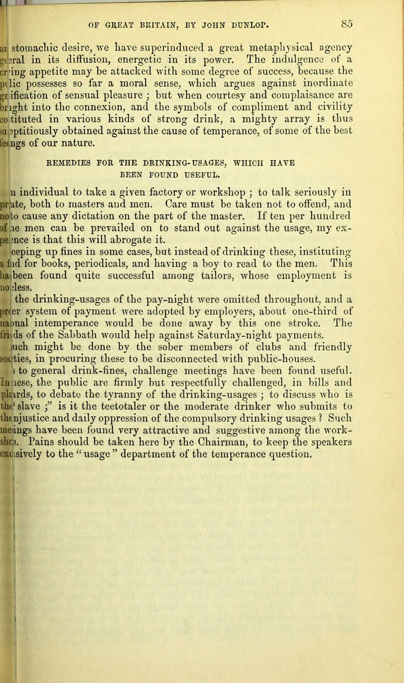L 1 • OF GREAT BRITAIN, BY JOHN DUNLOP. 85 stomachic desire, we have superinduced a great metaphysical agency geral in its diffusion, energetic in its power. The indulgence of a cring appetite may be attacked with some degree of success, because the pi lie possesses so far a moral sense, which argues against inordinate unification of sensual pleasure ; but when courtesy and complaisance are blight into the connexion, and the symbols of compliment and civility co tituted in various kinds of strong drink, a mighty array is thus bptitiously obtained against the cause of temperance, of some of the best fe< ngs of our nature. REMEDIES FOR THE DRINKING-USAGES, WHICH HAVE BEEN FOUND USEFUL. n individual to take a given factory or workshop ; to talk seriously in ate, both to masters and men. Care must be taken not to offend, and to cause any dictation on the part of the master. If ten per hundred e men can be prevailed on to stand out against the usage, my ex- nce is that this will abrogate it. :eping up fines in some cases, but instead of drinking these, instituting d for books, periodicals, and having a boy to read to the men. This been found quite successful among tailors, whose employment is less. the drinking-usages of the pay-night were omitted throughout, and a r system of payment were adopted by employers, about one-third of naimal intemperance would be done away by this one stroke. The ds of the Sabbath would help against Saturday-night payments, uch might be done by the sober members of clubs and friendly ties, in procuring these to be disconnected with public-houses, to general drink-fines, challenge meetings have been found useful, lese, the public are firmly but respectfully challenged, in bills and irds, to debate the tyranny of the drinking-usages ; to discuss who is slave is it the teetotaler or the moderate drinker who submits to njustice and daily oppression of the compulsory drinking usages 1 Such uieings have been found very attractive and suggestive among the work- slic 3. Pains should be taken here by the Chairman, to keep the speakers excisively to the “usage” department of the temperance question.