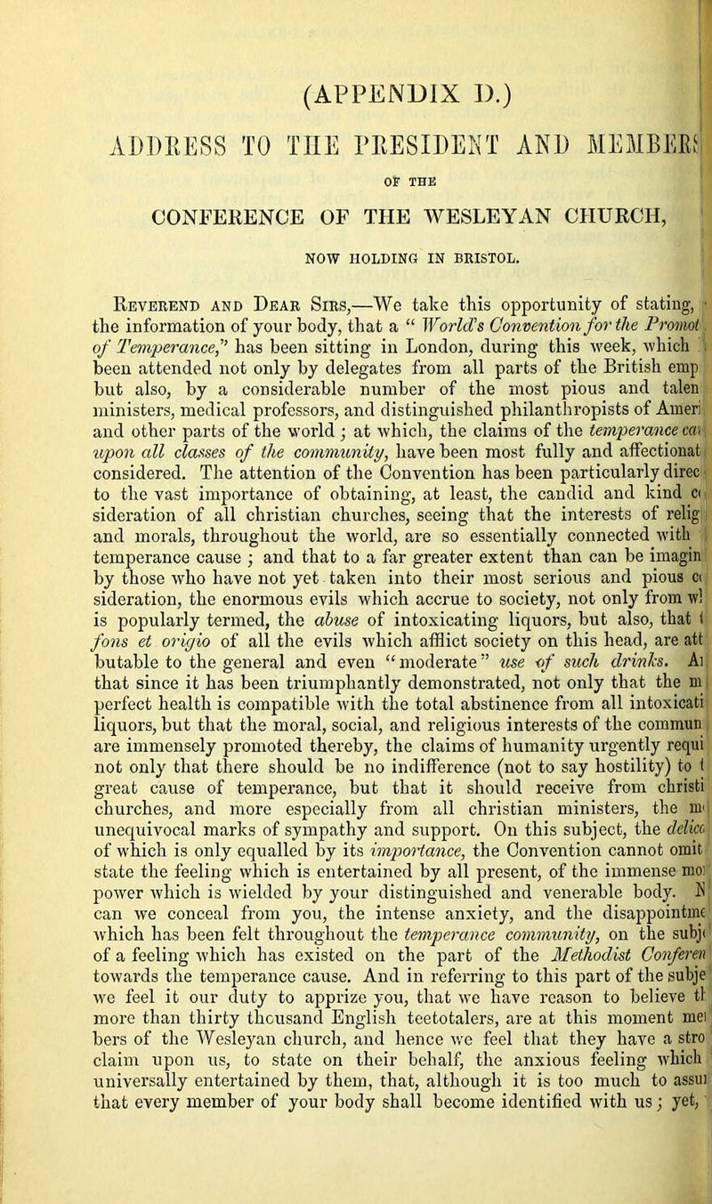 ADDRESS TO THE PRESIDENT AND MEMBER! OF THE CONFERENCE OF THE WESLEYAN CHURCH, NOW HOLDING IN BRISTOL. Reverend and Dear Sirs,—We take this opportunity of stating,, ■ the information of your body, that a “ World’s Convention for the Promote of Temperance,” has been sitting in London, during this week, which ■ been attended not only by delegates from all parts of the British emp but also, by a considerable number of the most pious and talen ministers, medical professors, and distinguished philanthropists of Ameri and other parts of the world ; at which, the claims of the temperance cm upon all classes of the community, have been most fully and affectionat considered. The attention of the Convention has been particularly direc to the vast importance of obtaining, at least, the candid and kind c< sideration of all Christian churches, seeing that the interests of relig and morals, throughout the world, are so essentially connected with temperance cause ; and that to a far greater extent than can be imagin by those who have not yet taken into their most serious and pious » sideration, the enormous evils which accrue to society, not only from w! is popularly termed, the abuse of intoxicating liquors, but also, that t fons et origio of all the evils which afflict society on this head, are att butable to the general and even “moderate” use of such drinks. An that since it has been triumphantly demonstrated, not only that the m perfect health is compatible with the total abstinence from all intoxicati liquors, but that the moral, social, and religious interests of the commun are immensely promoted thereby, the claims of humanity urgently requi not only that there should be no indifference (not to say hostility) to t great cause of temperance, but that it should receive from ckristi churches, and more especially from all Christian ministers, the Hi' unequivocal marks of sympathy and support. On this subject, the delicc1 of which is only equalled by its importance, the Convention cannot omit state the feeling which is entertained by all present, of the immense mo: power which is wielded by your distinguished and venerable body. A can we conceal from you, the intense anxiety, and the disappointing which has been felt throughout the temperance community, on the subjt of a feeling which has existed on the part of the Methodist Conferen towards the temperance cause. And in referring to this part of the subje we feel it our duty to apprize you, that we have reason to believe tl more than thirty thousand English teetotalers, are at this moment mei bers of the Wesleyan church, and hence we feel that they have a stro claim upon us, to state on their behalf, the anxious feeling which universally entertained by them, that, although it is too much to assui that every member of your body shall become identified with us; yet,