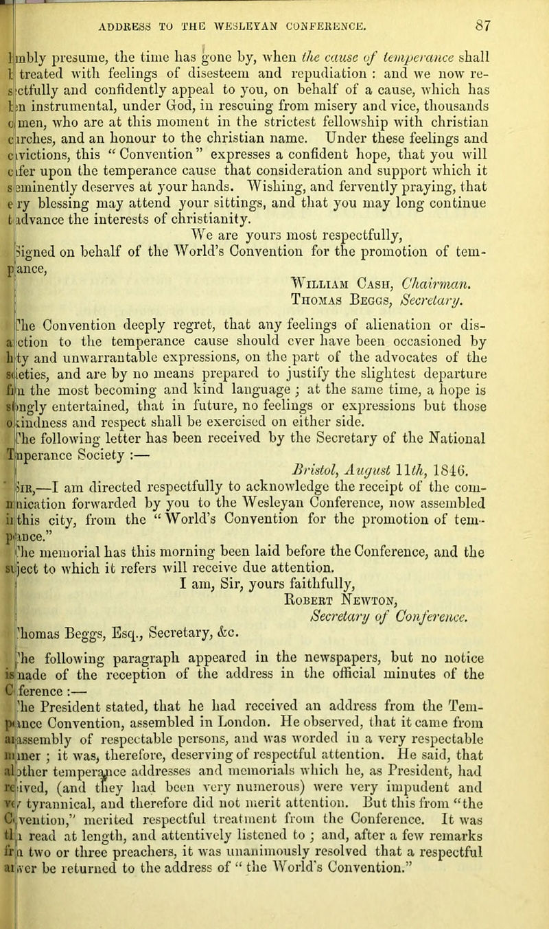 1 inbly presume, the time lias gone by, when the cause of temperance shall l treated with feelings of disesteem and repudiation : and we now re- ctfully and confidently appeal to you, on behalf of a cause, which has bn instrumental, under God, in rescuing from misery and vice, thousands o men, who are at this moment in the strictest fellowship wfith Christian circlies, and an honour to the Christian name. Under these feelings and civictions, this “Convention” expresses a confident hope, that you will ifer upon the temperance cause that consideration and support which it eminently deserves at your hands. Wishing, and fervently praying, that t> ry blessing may attend your sittings, and that you may long continue tadvance the interests of Christianity. We are yours most respectfully, Signed on behalf of the World’s Convention for the promotion of tem- ance, William Cash, Chairman. TnoMAS Beggs, Secretary. hie Convention deeply regret, that any feelings of alienation or dis- ction to the temperance cause should ever have been occasioned by ty and unwarrantable expressions, on the part of the advocates of the ueties, and are by no means prepared to justify the slightest departure n the most becoming and kind language ; at the same time, a hope is slmgly entertained, that in future, no feelings or expressions but those ~ undness and respect shall be exercised on either side. V ‘ ‘ ' * ' ’ ’ ’ ~ he following letter has been received by the Secretary of the National nperance Society :— Bristol, August 1 Ith, 1846. hr,—I am directed respectfully to acknowledge the receipt of the com- n nication forwarded by you to the Wesleyan Conference, now assembled iithis city, from the “World’s Convention for the promotion of tem- pi ance.” lie memorial has this morning been laid before the Conference, and the ject to which it refers will receive due attention. I am, Sir, yours faithfully, Robert Newton, Secretary of Conference. homas Beggs, Esq., Secretary, &c. he following paragraph appeared in the newspapers, but no notice isnade of the reception of the address in the official minutes of the G ference :— he President stated, that he had received an address from the Tem- punce Convention, assembled in London. He observed, that it came from lassembly of respectable persons, and was worded in a very respectable miner ; it was, therefore, deserving of respectful attention. He said, that abther tempenuice addresses and memorials which he, as President, had re ived, (and they had been very numerous) were very impudent and vf tyrannical, and therefore did not merit attention. But this from “the Ci vent ion,” merited respectful treatment from the Conference. It was tl: i read at length, and attentively listened to ; and, after a few remarks if n two or three preachers, it was unanimously resolved that a respectful ailver be returned to the address of “ the World's Convention.”