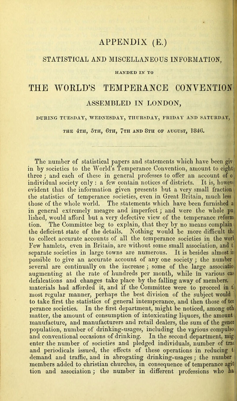 APPENDIX (E.) STATISTICAL AND MISCELLANEOUS INFORMATION, HANDED IN TO THE WORLD’S TEMPERANCE CONVENTION ASSEMBLED IN LONDON, DURING TUESDAY, WEDNESDAY, THURSDAY, FRIDAY AND SATURDAY, the 4th, 5th, 6th, 7th and 8th of august, 1846. The number of statistical papers and statements which have been giv in by societies to the World’s Temperance Convention, amount to eight three ; and each of these in general professes to offer an account of o individual society only : a few contain notices of districts. It is, howev evident that the information given presents but a very small fraction the statistics of temperance societies, even in Great Britain, much less those of the whole world. The statements which have been furnished a in general extremely meagre and imperfect; and were the whole pu lished, would afford but a very defective view of the temperance reform tion. The Committee beg to explain, that they by no means complain the deficient state of the details. Nothing would be more difficult th; to collect accurate accounts of all the temperance societies in the worl Few hamlets, even in Britain, are without some small association, and t separate societies in large towns are numerous. It is besides almost ii possible to give an accurate account of any one society ; the number several are continually on the increase ; some of the large associatio augmenting at the rate of hundreds per month, while in various cas defalcations and changes take place by the falling away of members, materials had afforded it, and if the Committee were to proceed in t. most regular manner, perhaps the best division of the subject would to take first the statistics of general intemperance, and then those of ter perance societies. In the first department, might be noticed, among oth matter, the amount of consumption of intoxicating liquors, the amount manufacture, and manufacturers and retail dealers, the sum of the genei population, number of drinking-usages, including the various compulso and conventional occasions of drinking. In the second department, mig enter the number of societies and pledged individuals, number of tra( and periodicals issued, the effects of these operations in reducing t. demand and traffic, and in abrogating drinking-usages; the number members added to Christian churches, in consequence of temperance agit tion and association; the number in different professions who ha