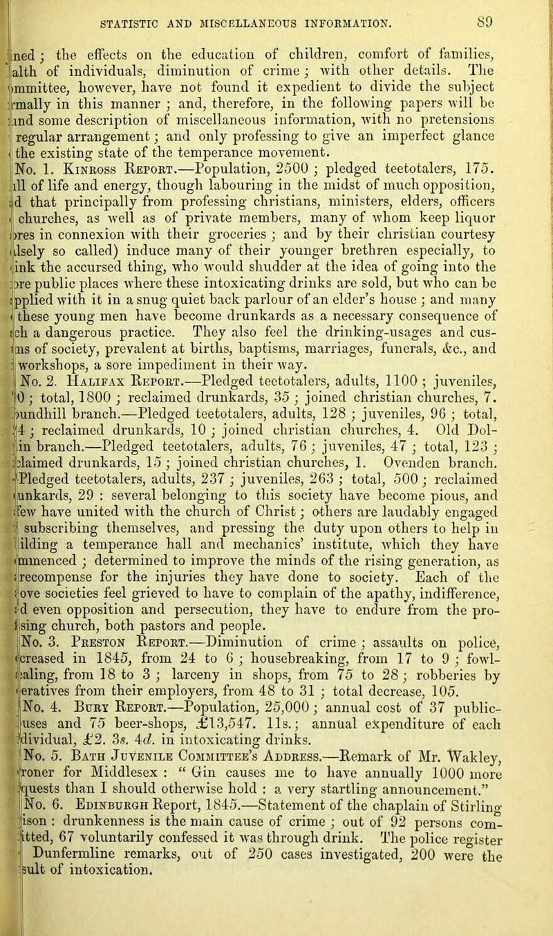 ned ; the effects on the education of children, comfort of families, alth of individuals, diminution of crime ; with other details. The unmittee, however, have not found it expedient to divide the subject rmally in this manner ; and, therefore, in the following papers will be and some description of miscellaneous information, with no pretensions regular arrangement; and only professing to give an imperfect glance the existing state of the temperance movement. No. 1. Kinross Report.—Population, 2500 ; pledged teetotalers, 175. ill of life and energy, though labouring in the midst of much opposition, d that principally from professing Christians, ministers, elders, officers churches, as well as of private members, many of whom keep liquor ires in connexion with their groceries ; and by their Christian courtesy dsely so called) induce many of their younger brethren especially, to ink the accursed thing, who would shudder at the idea of going into the ire public places where these intoxicating drinks are sold, but who can be ipplied with it in a snug quiet back parlour of an elder’s house ; and many these young men have become drunkards as a necessary consequence of cli a dangerous practice. They also feel the drinking-usages and cus- ms of society, prevalent at births, baptisms, marriages, funerals, &c., and workshops, a sore impediment in their way. No. 2. Halifax Report.—Pledged teetotalers, adults, 1100 ; juveniles, 0; total, 1800 ; reclaimed drunkards, 35 ; joined Christian churches, 7. oundhill branch.—Pledged teetotalers, adults, 128 ; juveniles, 9G ; total, :4; reclaimed drunkards, 10; joined Christian churches, 4. Old Dol- in branch.—Pledged teetotalers, adults, 76; juveniles, 47 ; total, 123 ; dairned drunkards, 15; joined Christian churches, 1. Ovenden branch. Pledged teetotalers, adults, 237 ; juveniles, 263 ; total, 500; reclaimed unkards, 29 : several belonging to this society have become pious, and few have united with the church of Christ; others are laudably engaged subscribing themselves, and pressing the duty upon others to help in ilding a temperance hall and mechanics’ institute, which they have mmenced ; determined to improve the minds of the rising generation, as recompense for the injuries they have done to society. Each of the ove societies feel grieved to have to complain of the apathy, indifference, d even opposition and persecution, they have to endure from the pro- fsing church, both pastors and people. No. 3. Preston Report.—Diminution of crime ; assaults on police, ^creased in 1845, from 24 to 6 ; housebreaking, from 17 to 9 ; fowh- aling, from 18 to 3; larceny in shops, from 75 to 28; robberies by 'eratives from their employers, from 48 to 31 ; total decrease, 105. No. 4. Bury Report.—Population, 25,000; annual cost of 37 public- Jjuses and 75 beer-shops, ,£13,547. 11s.; annual expenditure of each dividual, £2. 3s. id. in intoxicating drinks. No. 5. Bath Juvenile Committee’s Address.—Remark of Mr. Wakley, Toner for Middlesex : “ Gin causes me to have annually 1000 more quests than I should otherwise hold : a very startling announcement.” No. 6. Edinburgh Report, 1845.—Statement of the chaplain of Stirling fjison : drunkenness is the main cause of crime ; out of 92 persons com- mitted, 67 voluntarily confessed it was through drink. The police register I Dunfermline remarks, out of 250 cases investigated, 200 were the suit of intoxication.
