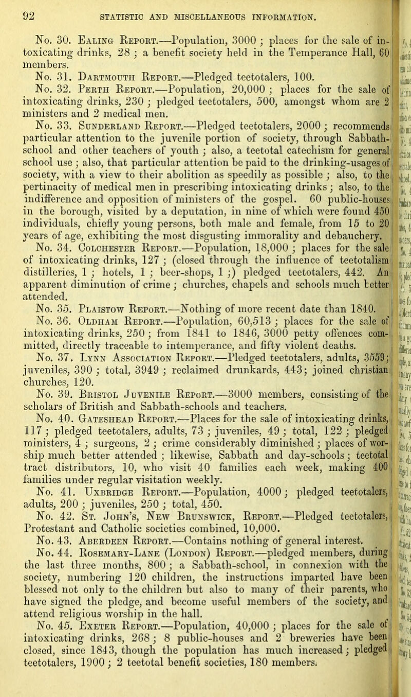 No. 30. Ealing Report.—Population, 3000 ; places for the sale of in- toxicating drinks, 28 ; a benefit society held in the Temperance Hall, 60 members. No. 31. Dartmouth Report.—Pledged teetotalers, 100. No. 32. Perth Report.—Population, 20,000 ; places for the sale of intoxicating drinks, 230 ; pledged teetotalers, 500, amongst whom are 2 ministers and 2 medical men. No. 33. Sunderland Report.—Pledged teetotalers, 2000 ; recommends piiw Wale particular attention to the juvenile portion of society, through Sabbath school and other teachers of youth ; also, a teetotal catechism for general school use ; also, that particular attention be paid to the drinking-usages of society, with a view to their abolition as speedily as possible ; also, to the pertinacity of medical men in prescribing intoxicating drinks ; also, to the indifference and opposition of ministers of the gospel. 60 public-houses , in the borough, visited by a deputation, in nine of which were found 450 : It, I individuals, chiefly young persons, both male and female, from 15 to 20 years of age, exhibiting the most disgusting immorality and debauchery. No. 34. Colchester Report.—Population, 18,000 ; places for the sale of intoxicating drinks, 127 ; (closed through the influence of teetotalism distilleries, 1 ; hotels, 1 ; beer-shops, 1 ;) pledged teetotalers, 442. An apparent diminution of crime ; churches, chapels and schools much better attended. No. 35. Plaistow Report.—Nothing of more recent date than 1840. , No. 36. Oldham Report.—Population, 60,513 ; places for the sale of intoxicating drinks, 250 ; from 1841 to 1846, 3000 petty offences com- mitted, directly traceable to intemperance, and fifty violent deaths. No. 37. Lynn Association Report.—Pledged teetotalers, adults, 3559; juveniles, 390 ; total, 3949 ; reclaimed drunkards, 443; joined Christian churches, 120. No. 39. Bristol Juvenile Report.—3000 members, consisting of the scholars of British and Sabbath-schools and teachers. No. 40. Gateshead Report.—Places for the sale of intoxicating drinks, I *, 1 117; pledged teetotalers, adults, 73 ; juveniles, 49; total, 122 ; pledged ministers, 4 ; surgeons, 2 ; crime considerably diminished ; places of wor- ship much better attended; likewise, Sabbath and day-schools; teetotal '■ tract distributors, 10, who visit 40 families each week, making 400 families under regular visitation weekly. No. 41. Uxbridge Report.—Population, 4000; pledged teetotalers, adults, 200 ; juveniles, 250 ; total, 450. No. 42. St. John’s, New Brunswick, Report.—Pledged teetotalers, / Protestant and Catholic societies combined, 10,000. No. 43. Aberdeen Report.—Contains nothing of general interest. No. 44. Rosemary-Lane (London) Report.—pledged members, during the last three months, 800; a Sabbath-school, in connexion with the society, numbering 120 children, the instructions imparted have been blessed not only to the children but also to many of their parents, who j have signed the pledge, and become useful members of the society, and , ^ attend religious worship in the hall. No. 45. Exeter Report.—Population, 40,000 ; places for the sale of IV intoxicating drinks, 268; 8 public-houses and 2 breweries have been closed, since 184 3, though the population has much increased; pledged teetotalers, 1900 ; 2 teetotal benefit societies, 180 members; Si J