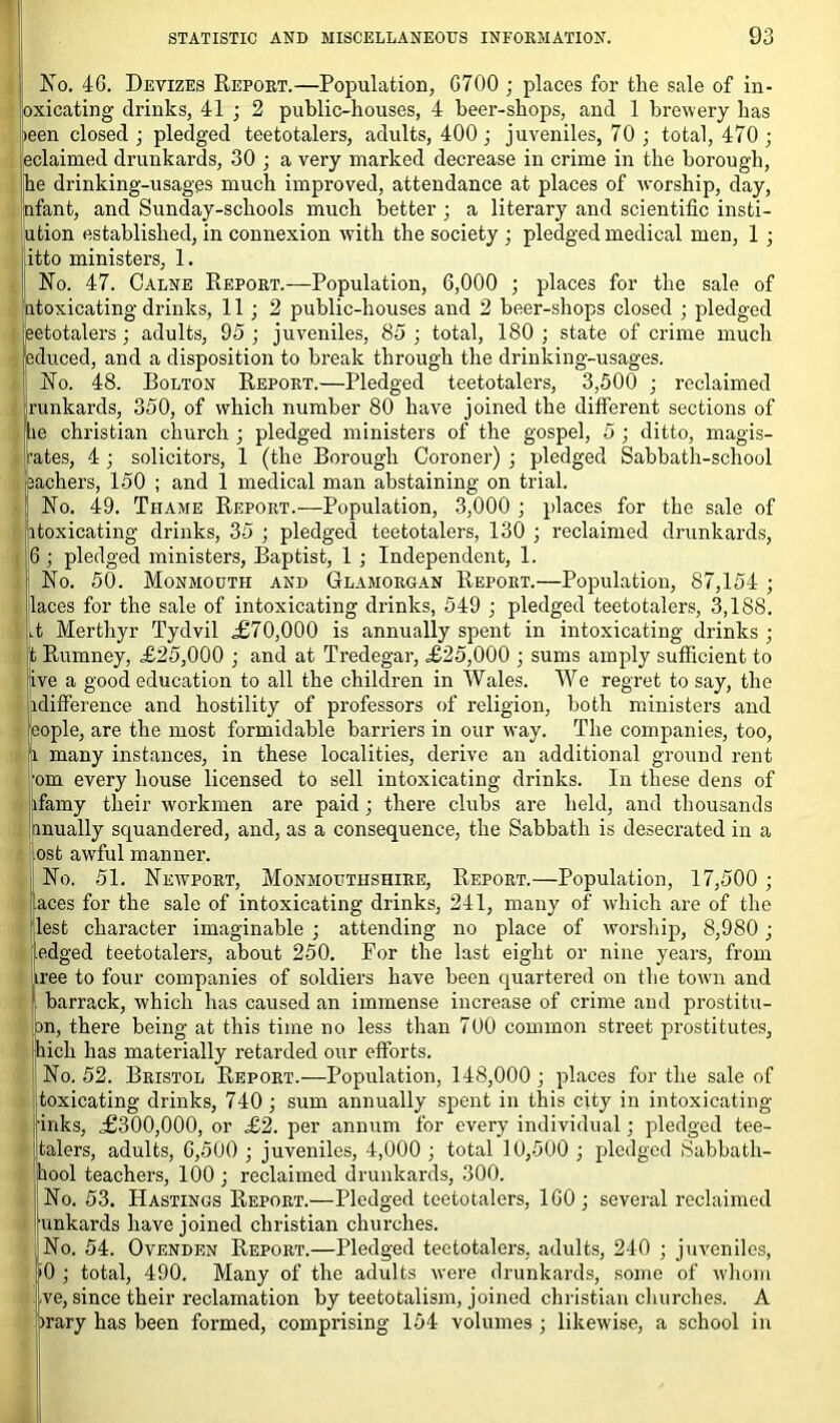 No. 46. Devizes Report.—Population, 6700 ; places for the sale of in- oxicating drinks, 41 ; 2 public-houses, 4 beer-shops, and 1 brewery has teen closed; pledged teetotalers, adults, 400; juveniles, 70 ; total, 470 ; eclaimed drunkards, 30 ; a very marked decrease in crime in the borough, he drinking-usages much improved, attendance at places of worship, day, nfant, and Sunday-schools much better ; a literary and scientific insti- ution established, in connexion with the society ; pledged medical men, 1 ; itto ministers, 1. No. 47. Calne Report.—Population, 6,000 ; places for the sale of Intoxicating drinks, 11 ; 2 public-houses and 2 beer-shops closed ; pledged ,eetotalers ; adults, 95; juveniles, 85; total, 180; state of crime much educed, and a disposition to break through the drinking-usages. tNo. 48. Bolton Report.—Pledged teetotalers, 3,500 ; reclaimed unkards, 350, of which number 80 have joined the different sections of e Christian church ; pledged ministers of the gospel, 5 ; ditto, magis- ites, 4 ; solicitors, 1 (the Borough Coroner) ; pledged Sabbath-school achers, 150 ; and 1 medical man abstaining on trial. No. 49. Thame Report.-—Population, 3,000 ; places for the sale of itoxicating drinks, 35 ; pledged teetotalers, 130 ; reclaimed drunkards, 6 ; pledged ministers, Baptist, 1 ; Independent, 1. No. 50. Monmouth and Glamorgan Report.—Population, 87,154 ; laces for the sale of intoxicating drinks, 549 ; pledged teetotalers, 3,188. A Merthyr Tydvil ,£70,000 is annually spent in intoxicating drinks ; t Rumney, £25,000 ; and at Tredegar, £25,000 ; sums amply sufficient to ive a good education to all the children in Wales. We regret to say, the idifference and hostility of professors of religion, both ministers and ,eople, are the most formidable barriers in our way. The companies, too, i many instances, in these localities, derive an additional ground rent om every house licensed to sell intoxicating drinks. In these dens of ifamy their workmen are paid ; there clubs are held, and thousands anually squandered, and, as a consequence, the Sabbath is desecrated in a ost awful manner. No. 51. Newport, Monmouthshire, Report.—Population, 17,500 ; aces for the sale of intoxicating drinks, 241, many of which are of the lest character imaginable ; attending no place of worship, 8,980; .edged teetotalers, about 250. For the last eight or nine years, from free to four companies of soldiers have been quartered on the town and barrack, which has caused an immense increase of crime and prostitu- on, there being at this time no less than 700 common street prostitutes, hich has materially retarded our efforts. No. 52. Bristol Report.—Population, 148,000; places for the sale of toxicating drinks, 740 ; sum annually spent in this city in intoxicating inks, .£300,000, or £2. per annum for every individual; pledged tee- talers, adults, 6,500 ; juveniles, 4,000; total 10,500 ; pledged Sabbath- bool teachers, 100 ; reclaimed drunkards, 300. No. 53. Hastings Report.—Pledged teetotalers, 160; several reclaimed unkards have joined Christian churches. No. 54. Ovenden Report.—Pledged teetotalers, adults, 240 ; juveniles, '0 ; total, 490. Many of the adults were drunkards, some of whom ve, since their reclamation by teetotalism, joined Christian churches. A irary has been formed, comprising 154 volumes ; likewise, a school in