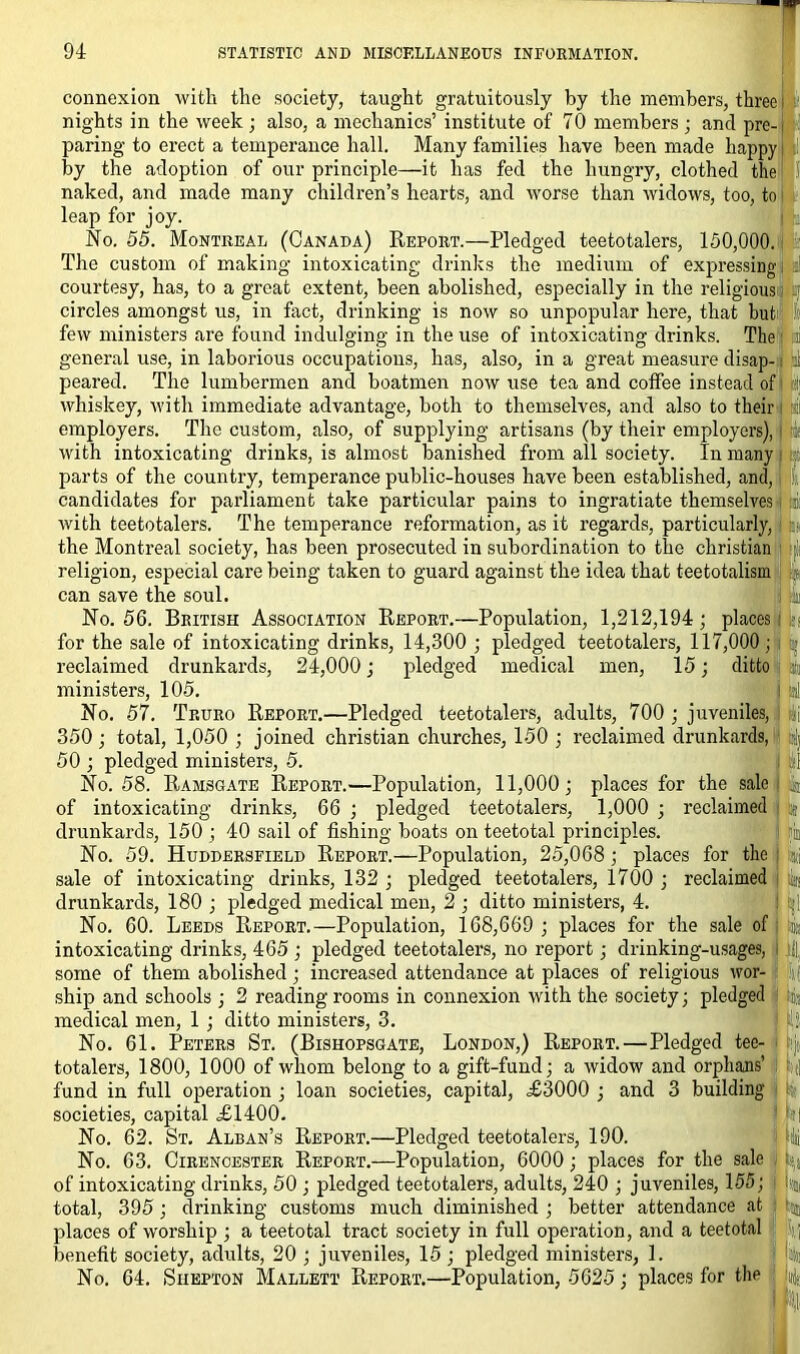 connexion with the society, taught gratuitously by the members, three • nights in the week; also, a mechanics’ institute of 70 members ; and pre-| paring to erect a temperance hall. Many families have been made happy by the adoption of our principle—it has fed the hungry, clothed the S’ naked, and made many children’s hearts, and worse than widows, too, to leap for joy. No. 55. Montreal (Canada) Report.—Pledged teetotalers, 150,000. The custom of making intoxicating drinks the medium of expressing, courtesy, has, to a great extent, been abolished, especially in the religious' circles amongst us, in fact, drinking is now so unpopular here, that but few ministers are found indulging in the use of intoxicating drinks. The a general use, in laborious occupations, has, also, in a great measure disap- i peared. The lumbermen and boatmen now use tea and coffee instead of whiskey, with immediate advantage, both to themselves, and also to their a employers. The custom, also, of supplying artisans (by their employers), with intoxicating drinks, is almost banished from all society. In many parts of the country, temperance public-houses have been established, and, candidates for parliament take particular pains to ingratiate themselves i f with teetotalers. The temperance reformation, as it regards, particularly, the Montreal society, has been prosecuted in subordination to the Christian religion, especial care being taken to guard against the idea that teetotalism can save the soul. No. 56. British Association Report.—Population, 1,212,194; places for the sale of intoxicating drinks, 14,300 ; pledged teetotalers, 117,000 ; reclaimed drunkards, 24,000; pledged medical men, 15; ditto ministers, 105. I M No. 57. Truro Report.—Pledged teetotalers, adults, 700 ; juveniles, 350; total, 1,050 ; joined Christian churches, 150 ; reclaimed drunkards, 50 ; pledged ministers, 5. No. 58. Ramsgate Report.—Population, 11,000; places for the sale! k of intoxicating drinks, 66 ; pledged teetotalers, 1,000 ; reclaimed a drunkards, 150 ; 40 sail of fishing boats on teetotal principles. No. 59. Huddersfield Report.—Population, 25,068; places for the sale of intoxicating drinks, 132 ; pledged teetotalers, 1700 ; reclaimed drunkards, 180 ; pledged medical men, 2 ; ditto ministers, 4. No. 60. Leeds Report.—Population, 168,669 ; places for the sale of intoxicating drinks, 465; pledged teetotalers, no report; drinking-usages, some of them abolished; increased attendance at places of religious wor- ship and schools ; 2 reading rooms in connexion with the society; pledged medical men, 1 ; ditto ministers, 3. ! i No. 61. Peters St. (Bishopsgate, London,) Report.—Pledged tee- totalers, 1800, 1000 of whom belong to a gift-fund; a widow and orphans’ fund in full operation ; loan societies, capital, ,£3000 ; and 3 building societies, capital £1400. 1 hi No. 62. St. Alban’s Report.—Pledged teetotalers, 190. j » No. 63. Cirencester Report.—Population, 6000; places for the sale of intoxicating drinks, 50 ; pledged teetotalers, adults, 240 ; juveniles, 155; :■■■, total, 395; drinking customs much diminished ; better attendance at places of worship ; a teetotal tract society in full operation, and a teetotal ; benefit society, adults, 20 ; juveniles, 15; pledged ministers, 1. No. 64. Siiepton Mallett Report.—Population, 5625; places for the y|a