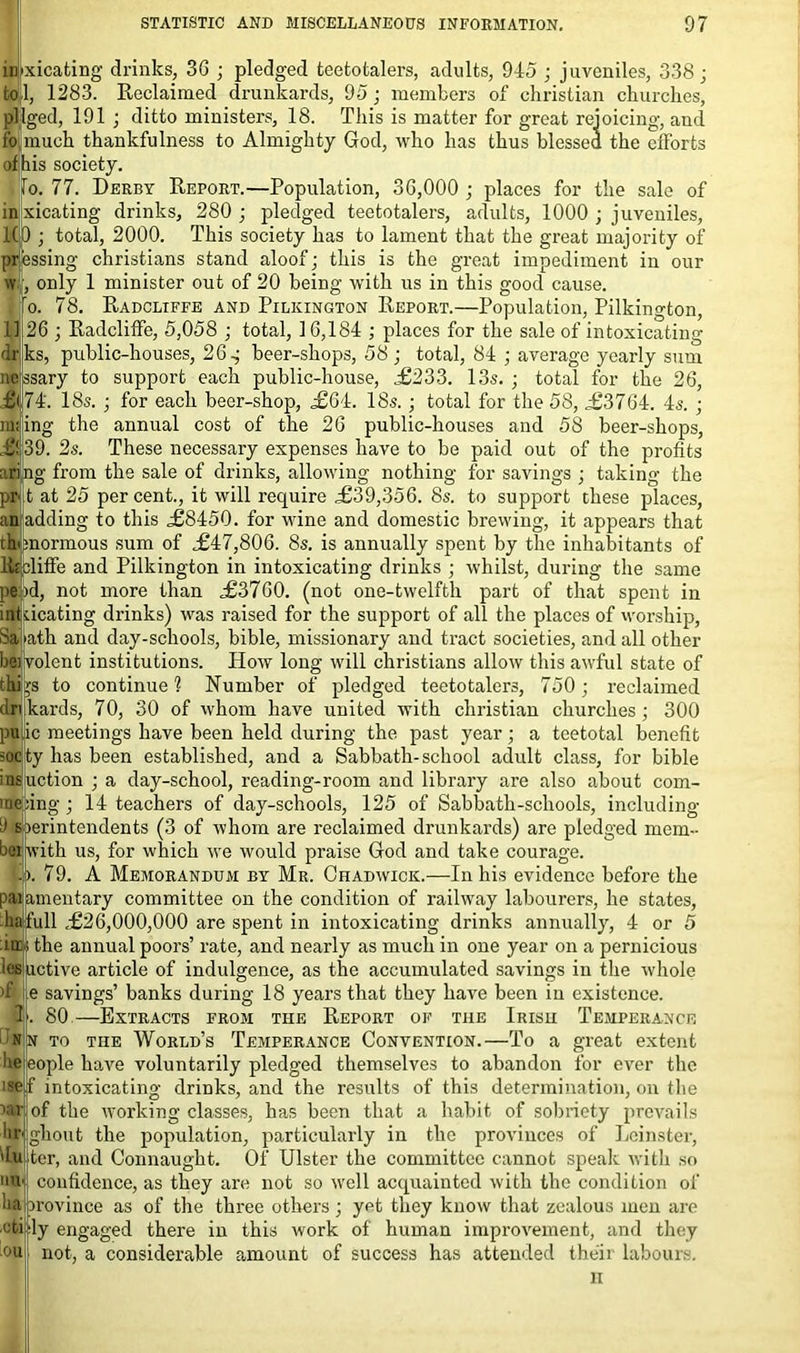 xicating drinks, 36 ; pledged teetotalers, adults, 945 ; juveniles, 338; 1, 1283. Reclaimed drunkards, 95; members of Christian churches, pllged, 191 ; ditto ministers, 18. This is matter for great rejoicing, and much thankfulness to Almighty God, who has thus blessed the efforts of his society. To. 77. Derby Report.—Population, 36,000 ; places for the sale of in xicating drinks, 280 ; pledged teetotalers, adults, 1000 ; juveniles, ldp ; total, 2000. This society has to lament that the great majority of messing Christians stand aloof; this is the great impediment in our w{, only 1 minister out of 20 being with us in this good cause. o. 78. Radcliffe and Pilkington Report.—Population, Pilkington, 1126 ; Radcliffe, 5,058 ; total, 16,184 ; places for the sale of intoxicating Ir ks, public-houses, 26 g beer-shops, 58 ; total, 84 ; average yearly sum nejssary to support each public-house, £233. 13s. ; total for the 26, 74. 18s. ; for each beer-shop, ,£64. 18s. ; total for the 58, £3764. 4s. ; railing the annual cost of the 26 public-houses and 58 beer-shops, £!j39. 2s. These necessary expenses have to be paid out of the profits aring from the sale of drinks, allowing nothing for savings ; taking the prjt at 25 percent., it will require £39,356. 8s. to support these places, am adding to this £8450. for wine and domestic brewing, it appears that tWraormous sum of £47,806. 8s. is annually spent by the inhabitants of litcliffe and Pilkington in intoxicating drinks ; whilst, during the same pend, not more than £3760. (not one-twelfth part of that spent dcating drinks) was raised for the support of all the places of worship, ath and day-schools, bible, missionary and tract societies, and all other volent institutions. How long will Christians allow this awful state of to continue 1 Number of pledged teetotalers, 750; reclaimed dri kards, 70, 30 of whom have united with Christian churches; 300 pu ic meetings have been held during the past year; a teetotal benefit socty has been established, and a Sabbath-school adult class, for bible insuction ; a day-school, reading-room and library are also about com- rae:ing; 14 teachers of day-schools, 125 of Sabbath-schools, including 9 sperintendents (3 of whom are reclaimed drunkards) are pledged mem- beijwith us, for which we would praise God and take courage. 79. A Memorandum by Mr. Chadwick.—In his evidence before the jamentary committee on the condition of railway labourers, he states, nil £26,000,000 are spent in intoxicating drinks annually, 4 or 5 the annual poors’ rate, and nearly as much in one year on a pernicious luctive article of indulgence, as the accumulated savings in the whole e savings’ banks during 18 years that they have been in existence. 80—Extracts from the Report of the Irish Temperance n to the World’s Temperance Convention.—To a great extent eople have voluntarily pledged themselves to abandon for ever the f intoxicating drinks, and the results of this determination, on the ' of the working classes, has been that a habit of sobriety prevails ghout the population, particularly in the provinces of Leinster, ter, and Connaught. Of Ulster the committee cannot speak with so confidence, as they are not so well acquainted with the condition of ha province as of the three others; yet they know that zealous men are !y engaged there in this work of human improvement, and they not, a considerable camount of success has attended their labours. H