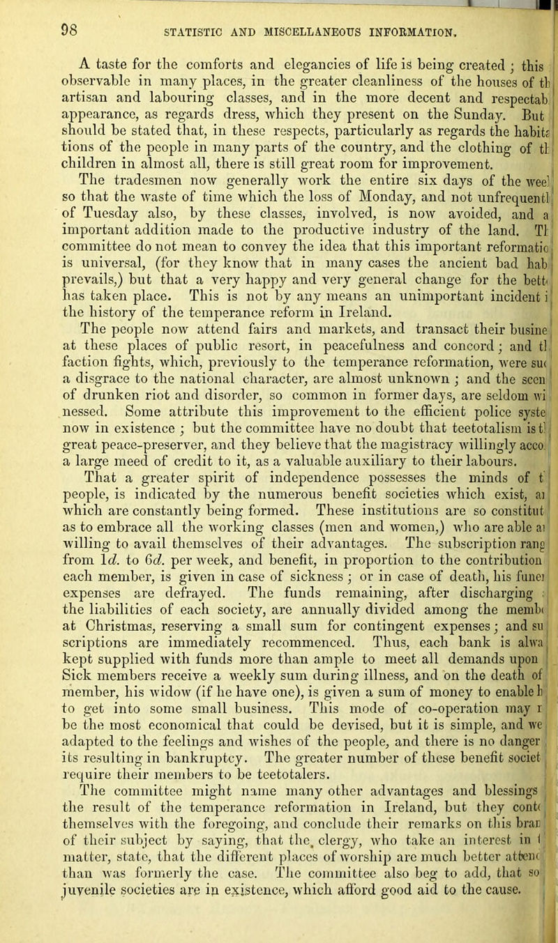 A taste for the comforts and elegancies of life is being created ; this observable in many places, in the greater cleanliness of the houses of tb, artisan and labouring classes, and in the more decent and respectab appearance, as regards dress, which they present on the Sunday. But should be stated that, in these respects, particularly as regards the habit; tions of the people in many parts of the country, and the clothing of tl children in almost all, there is still great room for improvement. The tradesmen now generally work the entire six days of the wee! so that the waste of time which the loss of Monday, and not unfrequentl of Tuesday also, by these classes, involved, is now avoided, and a important addition made to the productive industry of the land. Tl committee do not mean to convey the idea that this important reformatio is universal, (for they know that in many cases the ancient bad hab prevails,) but that a very happy and very general change for the bett has taken place. This is not by any means an unimportant incident i the history of the temperance reform in Ireland. The people now attend fairs and markets, and transact their busine at these places of public resort, in peacefulness and concord; and tl faction fights, which, previously to the temperance reformation, were sut a disgrace to the national character, are almost unknown ; and the seen of drunken riot and disorder, so common in former days, are seldom wi nessed. Some attribute this improvement to the efficient police syste now in existence ; but the committee have no doubt that teetotalism is tl great peace-preserver, and they believe that the magistracy willingly acco a large meed of credit to it, as a valuable auxiliary to their labours. That a greater spirit of independence possesses the minds of t people, is indicated by the numerous benefit societies which exist, ai which are constantly being formed. These institutions are so constitut as to embrace all the working classes (men and women,) who are able at willing to avail themselves of their advantages. The subscription rang from 1 d. to 6cZ. per week, and benefit, in proportion to the contribution each member, is given in case of sickness ; or in case of death, his funei expenses are defrayed. The funds remaining, after discharging ; the liabilities of each society, are annually divided among the membi at Christmas, reserving a small sum for contingent expenses; and su scriptions are immediately recommenced. Thus, each bank is alwa; kept supplied with funds more than ample to meet all demands upon Sick members receive a weekly sum during illness, and on the death of member, his widow (if he have one), is given a sum of money to enable 1) to get into some small business. This mode of co-operation may r be the most economical that could be devised, but it is simple, and we adapted to the feelings and wdshes of the people, and there is no danger its resulting in bankruptcy. The greater number of these benefit soeiet require their members to be teetotalers. The committee might name many other advantages and blessings the result of the temperance reformation in Ireland, but they cont< themselves with the foregoing, and conclude their remarks on this brae of their subject by saying, that the, clergy, who take an interest in I matter, state, that the different places of worship are much better atfcenc than was formerly the case. The committee also beg to add, that so juvenile societies are in existence, which afford good aid to the cause.