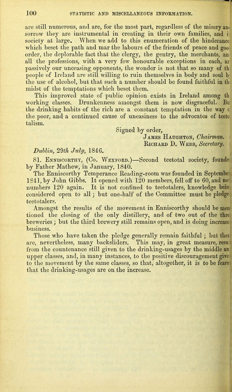 are still numerous, and are, for the most part, regardless of the misery am sorrow they are instrumental in creating in their own families, and i society at large. When we add to this enumeration of the hinderancc which beset the path and mar the labours of the friends of peace and goo order, the deplorable fact that the clergy, the gentry, the merchants, an all the professions, with a very few honourable exceptions in each, ar passively our unceasing opponents, the wonder is not that so many of th people of Ireland are still willing to ruin themselves in body and soul b the use of alcohol, but that such a number should be found faithful in th midst of the temptations which beset them. This improved state of public opinion exists in Ireland among th working classes. Drunkenness amongst them is now disgraceful. Bu the drinking habits of the rich are a constant temptation in the way c the poor, and a continued cause of uneasiness to the advocates of teeto talism. Signed by order, James Haughton, Chairman. Richard D. Webb, Secretary. Dublin, 29th July, 1846. 81. Enniscorthy, (Co. Wexford.)—Second teetotal society, founde by Father Mathew, in January, 1840. The Enniscorthy Temperance Reading-room was founded in Septembe 1841, by John Gibbs. It opened with 120 members, fell off to 60, and no' numbers 120 again. It is not confined to teetotalers, knowledge bein considered open to all; but one-half of the Committee must be pledge teetotalers. Amongst the results of the movement in Enniscorthy should be men tioned the closing of the only distillery, and of two out of the thre breweries ; but the third brewery still remains open, and is doing increase business. Those who have taken the pledge generally remain faithful; but tliei are, nevertheless, many backsliders. This may, in great measure, resu' from the countenance still given to the drinking-usages by the middle an upper classes, and, in many instances, to the positive discouragement give to the movement by the same classes, so that, altogether, it is to be feare that the drinking-usages are on the increase.