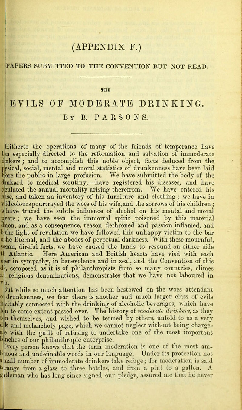 (APPENDIX F.) PAPERS SUBMITTED TO THE CONVENTION BUT NOT READ. THE EVILS OF MODERATE DRINKING, By B. PARSONS. Hitherto the operations of many of the friends of temperance have Un especially directed to the reformation and salvation of immoderate (Inkers; and to accomplish this noble object, facts deduced from the ppical, social, mental and moral statistics of drunkenness have been laid bore the public in large profusion. We have submitted the body of the dinkard to medical scrutiny,—have registered his diseases, and have sulated the annual mortality arising therefrom. We have entered his ise, and taken an inventory of his furniture and clothing; we have in id colours pourtrayed the woes of his wife,and the sorrows of his children; have traced the subtle influence of alcohol on his mental and moral vers ; we have seen the immortal spirit poisoned by this material non, and as a consequence, reason dethroned and passion inflamed, and the light of revelation we have followed this unhappy victim to the bar he Eternal, and the abodes of perpetual darkness. With these mournful, si;mn, direful facts, we have caused the lands to resound on either side tl Atlantic. Here American and British hearts have vied with each o er in sympathy, in benevolence and in zeal, and the Convention of this d •. composed as it is of philanthropists from so many countries, climes religious denominations, demonstrates that we have not laboured in u. lut while so much attention has been bestowed on the woes attendant drunkenness, we fear there is another and much larger class of evils vitably connected with the drinking of alcoholic beverages, which have n to some extent passed over. The history of moderate drinkers, as they n themselves, and wished to be termed by others, unfold to us a very k and melancholy page, which we cannot neglect without being chargc- e with the guilt of refusing to undertake one of the most important nches of our philanthropic enterprise. livery person knows that the term moderation is one of the most am- uous and undefinable words in our language. Under its protection not nail number of immoderate drinkers take refuge; for moderation is said range from a glass to three bottles, and from a pint to a gallon. A gitleman who has long since signed our pledge, assured me that he never