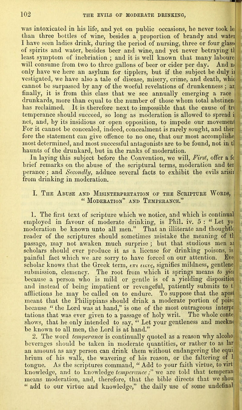 was intoxicated in Lis life, and yet on public occasions, he never took le; than three bottles of wine, besides a proportion of brandy and watei I have seen ladies drink, during the period of nursing, three or four glass* of spirits and water, besides beer and wine, and yet never betraying tl least symptom of inebriation ; and it is well known that many laboure. will consume from two to three gallons of beer or cider per day. And n< only have we here an asylum for tipplers, but if the subject be duly ii vestigated, we have also a tale of disease, misery, crime, and death, whic cannot be surpassed by any of the woeful revelations of drunkenness ; ar finally, it is from this class that we see annually emerging a race drunkards, more than equal to the number of those whom total abstinen has reclaimed. It is therefore next to impossible that the cause of tn temperance should succeed, so long as moderation is allowed to spread i net, and, by its insidious or open opposition, to impede our movement For it cannot be concealed, indeed, concealment is rarely sought, and ther fore the statement can give offence to no one, that our most accomplishe most determined, and most successful antagonists are to be found, not in tl haunts of the drunkard, but in the ranks of moderation. In laying this subject before the Convention, we will, First, offer a ft brief remarks on the abuse of the scriptural terms, moderation and ter perance ; and Secondly, adduce several facts to exhibit the evils arisii from drinking in moderation. : I. Tiie Abuse and Misinterpretation of the Scripture Words, “ Moderation” and Temperance.” 1. The first text of scripture which we notice, and which is continual employed in favour of moderate drinking, is Phil. iv. 5 : “ Let yo moderation be known unto all men.” That an illiterate and thoughtlc reader of the scriptures should sometimes mistake the meaning of th passage, may not awaken much surprise ; but that studious men ai scholars should ever produce it as a license for drinking poisons, is painful fact which we are sorry to have forced on our attention. Eve scholar knows that the Greek term, exi eikeq, signifies mildness, gentlene submission, clemency. The root from which it springs means to yiei because a person who is mild or gentle is of a yielding dispositioi and instead of being impatient or revengeful, patiently submits to t afflictions he may be called on to endure. To suppose that the aposl meant that the Philippians should drink a moderate portion of poise because “ the Lord was at hand,” is one of the most outrageous interpi tations that was ever given to a passage of holy writ. The whole conte shows, that he only intended to say, “ Let your gentleness and meeknt be known to all men, the Lord is at hand.” 2. The word temperance is continually quoted as a reason why alcolio beverages should be taken in moderate quantities, or rather to as lar an amount as any person can drink them without endangering the equi brium of his walk, the wavering of his reason, or the faltering of 1 tongue. As the scriptures command, “ Add to your faith virtue, to virt knowledge, and to knowledge temperance we are told that temperan means moderation, and, therefore, that the bible directs that we sliou “ add to our virtue and knowledge,” the daily use of some undefinal