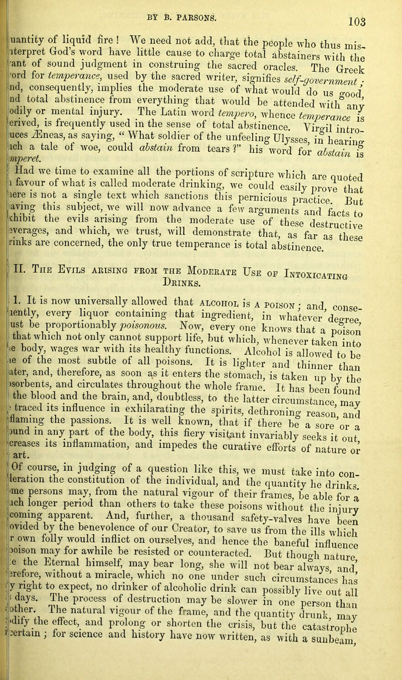 BY B. PARSONS. jQg uantity of liquid fire ! We need not add, that the people who thus mis iterpret God’s word have little cause to charge total abstainers with the ■ant of sound judgment in construing the sacred oracles. The Greek 'ord for temperance, used by the sacred writer, signifies seif-government ■ nd, consequently, implies the moderate use of what would do us good’ nd total abstinence from everything that would be attended with5 inv odily or mental injury. The Latin word tempera, whence temperance is enved, is frequently used in the sense of total abstinence. Viml intro uces iEneas, as saying, “ What soldier of the unfeeling Ulysses in hear,’™ lch a tale of woe, could abstain from tears ?” his word for abstain it \mperet. Had we time to examine all the portions of scripture which are quoted |i favour of what is called moderate drinking, we could easily prove that aere is not a single text which sanctions this pernicious practice But aving this subject, we will now advance a few arguments and facts to ■chibit the evils arising from the moderate use of these destructive Averages, and which, we trust, will demonstrate that, as far as then rinks are concerned, the only true temperance is total abstinence II. The Evils arising from the Moderate Use of Intoxicating Drinks. 1. It is now universally allowed that alcohol is a poison • and conse lently, every liquor containing that ingredient, in whatever’decree ust be proportionally poisonous. Now, every one knows that a poison that which not only cannot support life, but which, whenever taken into ,e b°dy> wa&es war with its healthy functions. Alcohol is allowed to be .e of the most subtle of all poisons. It is lighter and thinner than ater, and, therefore, as soon as it enters the stomach, is taken up bv the •sorbents, and circulates throughout the whole frame. It has been foun 1 the blood and the brain, and, doubtless, to the latter circumstance mav • traced its influence in exhilarating the spirits, dethroning reason and flaming the passions. It is well known, that if there be a sore’or a rnnd in any part of the body, this fiery visitant invariably seeks it out creases its inflammation, and impedes the curative efforts of nature or Of course, in judging of a question like this, we must take into con teration the constitution of the individual, and the quantity he drinks me persons may, from the natural vigour of their frames, be able for a ich longer period than others to take these poisons without the iniurv coming apparent. And, further, a thousand safety-valves have been ovided by the benevolence of our Creator, to save us from the ills which r own folly would inflict on ourselves, and hence the baneful influence loison may for awhile be resisted or counteracted. But though nature e the Eternal himself, may bear long, she will not bear alvvays1 and’ irefore, without a miracle, which no one under such circumstances has y right to expect, no drinker of alcoholic drink can possibly live out all 1 ayS- ™he Process of destructi°n may be slower in one person than the natural vigour of the frame, and the quantity drunk may alify the effect,_ and prolong or shorten the crisis, but the catastrophe certain ; for science and history have now written, as with a sunbeam