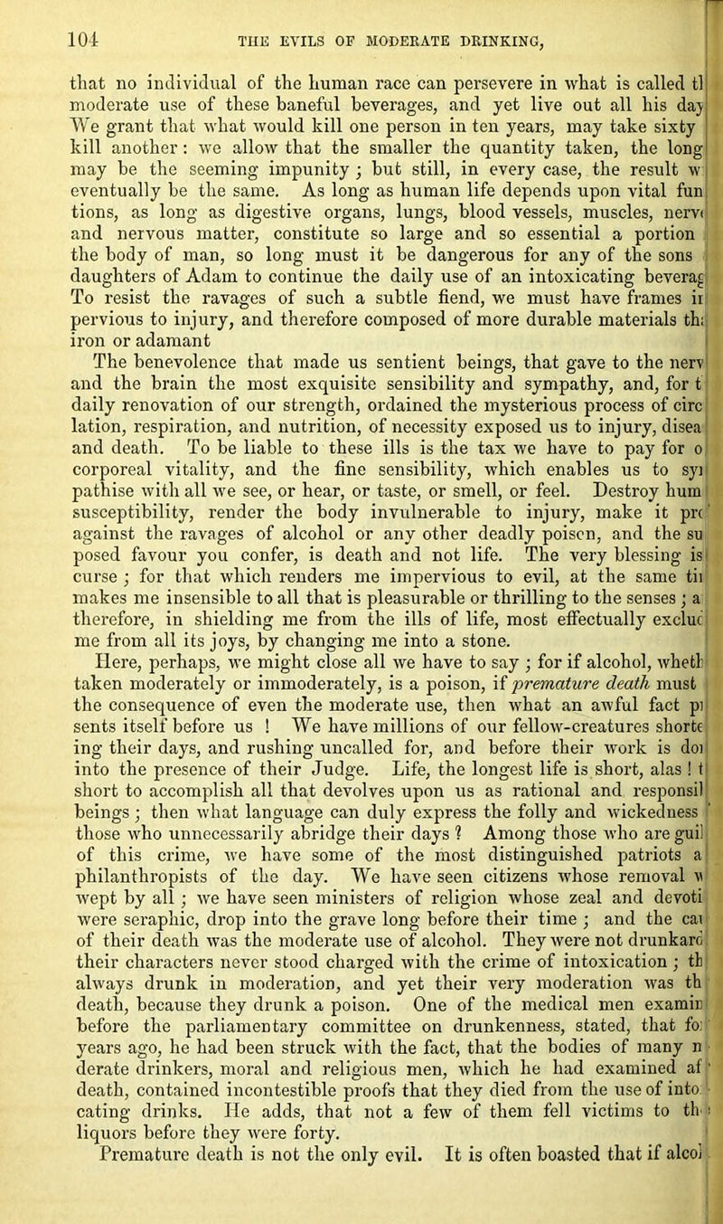 that no individual of the human race can persevere in what is called tl moderate use of these baneful beverages, and yet live out all his daj We grant that what would kill one person in ten years, may take sixty kill another: we allow that the smaller the quantity taken, the long may be the seeming impunity 3 but still, in every case, the result w eventually be the same. As long as human life depends upon vital fun tions, as long as digestive organs, lungs, blood vessels, muscles, nerv< and nervous matter, constitute so large and so essential a portion the body of man, so long must it be dangerous for any of the sons daughters of Adam to continue the daily use of an intoxicating beveraj To resist the ravages of such a subtle fiend, we must have frames ir pervious to injury, and therefore composed of more durable materials th; iron or adamant The benevolence that made us sentient beings, that gave to the nerv and the brain the most exquisite sensibility and sympathy, and, for t daily renovation of our strength, ordained the mysterious process of circ lation, respiration, and nutrition, of necessity exposed us to injury, disea and death. To be liable to these ills is the tax we have to pay for 0 corporeal vitality, and the fine sensibility, which enables us to syi pathise with all we see, or hear, or taste, or smell, or feel. Destroy hum susceptibility, render the body invulnerable to injury, make it prc' against the ravages of alcohol or any other deadly poison, and the so posed favour you confer, is death and not life. The very blessing is i curse 3 for that which renders me impervious to evil, at the same tii makes me insensible to all that is pleasurable or thrilling to the senses ; a therefore, in shielding me from the ills of life, most effectually excluc me from all its joys, by changing me into a stone. Here, perhaps, we might close all we have to say 3 for if alcohol, whetl: taken moderately or immoderately, is a poison, if 'premature death must the consequence of even the moderate use, then what an awful fact pi sents itself before us ! We have millions of our fellow-creatures shorte ing their days, and rushing uncalled for, and before their work is do: into the presence of their Judge. Life, the longest life is short, alas ! t short to accomplish all that devolves upon us as rational and responsil beings3 then what language can duly express the folly and wickedness those who unnecessarily abridge their days 1 Among those who are guil of this crime, we have some of the most distinguished patriots a philanthropists of the day. We have seen citizens whose removal v wept by all ; we have seen ministers of religion whose zeal and devoti were seraphic, drop into the grave long before their time 3 and the cai of their death was the moderate use of alcohol. They were not drunkard their characters never stood charged with the crime of intoxication 3 th always drunk in moderation, and yet their very moderation was th death, because they drunk a poison. One of the medical men examir before the parliamentary committee on drunkenness, stated, that fo: years ago, he had been struck with the fact, that the bodies of many n derate drinkers, moral and religious men, which he had examined af ‘ death, contained incontestible proofs that they died from the use of into eating drinks. He adds, that not a few of them fell victims to th • liquors before they were forty. Premature death is not the only evil. It is often boasted that if alco)
