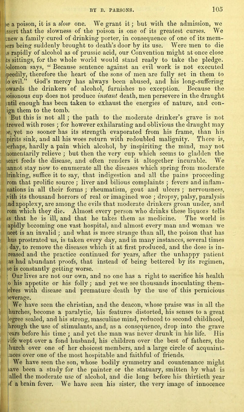 ,ie a poison, ifc is a slow one. We grant it; but with the admission, we ssert that the slowness of the poison is one of its greatest curses. We mew a family cured of drinking porter, in consequence of one of its mem- ers being suddenly brought to death’s door by its use. Were men to die jls rapidly of alcohol as of prussic acid, our Convention might at once close its sittings, for the whole world would stand ready to take the pledge. Solomon says, “ Because sentence against an evil work is not executed peedily, therefore the heart of the sons of men are fully set in them to .0 evil.” Clod’s mercy has always been abused, and his long-suffering owards the drinkers of alcohol, furnishes no exception. Because the loisonous cup does not produce instant death, men persevere in the draught intil enough has been taken to exhaust the energies of nature, and con- ign them to the tomb. But this is not all ; the path to the moderate drinker’s grave is not trewed with roses ; for however exhilarating and oblivious the draught may >e, yet no sooner has its strength evaporated from his frame, than his pirits sink, and all his woes return with redoubled malignity. There is, >erhaps, hardly a pain which alcohol, by inspiriting the mind, may not aomentarily relieve ; but then the very cup which seems to gladden the leart feeds the disease, and often renders it altogether incurable. We annot stay now to enumerate all the diseases which spring from moderate lrinking, suffice it to say, that indigestion and all the pains proceeding fom that prolific source ; liver and bilious complaints ; fevers and inflam- nations in all their forms ; rheumatism, gout and ulcers ; nervousness, Ivith its thousand horrors of real or imagined woe ; dropsy, palsy, paralysis ,nd apoplexy, are among the evils that moderate drinkers groan under, and rom which they die. Almost every person who drinks these liquors tells is that he is ill, and that he takes them as medicine. The world is apidly becoming one vast hospital, and almost every man and wroman we aeet is an invalid; and what is more strange than all, the poison that has bus prostrated us, is taken every day, and in many instances, several times day, to remove the diseases which it at first produced, and the dose is in- reased and the practice continued for years, after the unhappy patient as had abundant proofs, that instead of being bettered by its regimen, e is constantly getting worse. Our lives are not our own, and no one has a right to sacrifice his health his appetite or his folly; and yet we see thousands inoculating them- elves with disease and premature death by the use of this pernicious ft 'leverage. |j We have seen the Christian, and the deacon, whose praise was in all the hurches, become a paralytic, his features distorted, his senses to a great legree sealed, and his strong, masculine mind, reduced to second childhood, trough the use of stimulants, and, as a consequence, drop into the grave ears before his time ; and yet the man was never drunk in his life. His vife wept over a fond husband, his children over the best of fathers, the hurch over one of her choicest members, and a large circle of acquaint- uces over one of the most hospitable and faithful of friends. We have seen the son, whose bodily symmetry and countenance might iave been a study for the painter or the statuary, smitten by what is ailed the moderate use of alcohol, and die long before his thirtieth year f a brain fever. We have seen his sister, the very image of innocence i