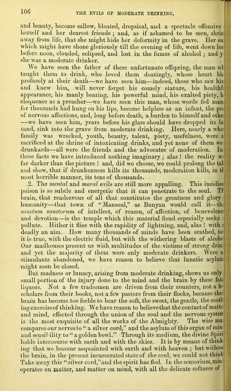 THE EVILS OF MODERATE DRINKING, r and beauty, become sallow, bloated, dropsical, and a spectacle offensive berself and her dearest friends ; and, as if ashamed to be seen, shrin away from life, that she might hide her deformity in the grave. Her su which might have shone gloriously till the evening of life, went down lor before noon, clouded, eclipsed, and lost in the fumes of alcohol; and y she was a moderate drinker. We have seen the father of these unfortunate offspring, the man wl taught them to drink, who loved them doatingly, whose heart bk jirofuscly at their death—we have seen him—indeed, those who saw hii and knew him, will never forget his comely stature, his healthf appearance, his manly bearing, his powerful mind, his exalted piety, h eloquence as a preacher—we have seen this man, whose words fed man for thousands had hung on his lips, become helpless as an infant, the prc of nervous affections, and, long before death, a burden to himself and othe —we have seen him, years before his glass should have dropped its la sand, sink into the grave from moderate drinking. Here, nearly a who family was wrecked, youth, beauty, talent, piety, usefulness, were a sacrificed at the shrine of intoxicating drinks, and yet none of them we drunkards—all were the friends and the advocates of moderation. In these facts we have introduced nothing imaginary; alas ! the reality w; far darker than the picture ! and, did we choose, we could prolong the tal and show, that if drunkenness kills its thousands, moderation kills, in tl most horrible manner, its tens of thousands. 2. The mental and moral evils are still more appalling. This insidioi poison is so subtle and energetic that it can penetrate to the soul. Tl brain, that rendezvous of all that constitutes the greatness and glory humanity—that town of “ Mansoul,” as Bunyan would call it—th; sanctum sanctorum of intellect, of reason, of affection, of benevolenc and devotion—is the temple which this material fiend especially seeks pollute. Hither it flies with the rapidity of lightning, and, alas ! with : deadly an aim. How many thousands of minds have been scathed, no it is true, with the electric fluid, but with the withering blasts of alcolic Our madhouses present us with multitudes of the victims of strong dr in. and yet the majority of them were only moderate drinkers. Were a stimulants abandoned, we have reason to believe that lunatic asylun might soon be closed. But madness or lunacy, arising from moderate drinking, shows us only small portion of the injury done to the mind and the brain by these flit; liquors. Not a few tradesmen are driven from their counters, not a fe scholars from their books, not a few pastors from their flocks, because thei brain has become too feeble to bear the soft, the sweet, the gentle, the sootl ingexerciseof thinking. We have reason to believethat the contactof matte and mind, effected through the union of the soul and the nervous systen is the most exquisite of all the works of the Almighty. The wise ma compares our nerves to “ a silver cord,” and the asylum of this organ of min and sensibility to “ a golden bowl.” Through its medium, the divine Spiri holds intercourse with earth and with the skies. It is by means of think ing that wre become acquainted with earth and with heaven ; but witliou the brain, in the present incarcerated state of the soul, we could not think Take away this “ silver cord,”and the spirit has fled. In the sensorium,min operates on matter, and matter on mind, with all the delicate softness of