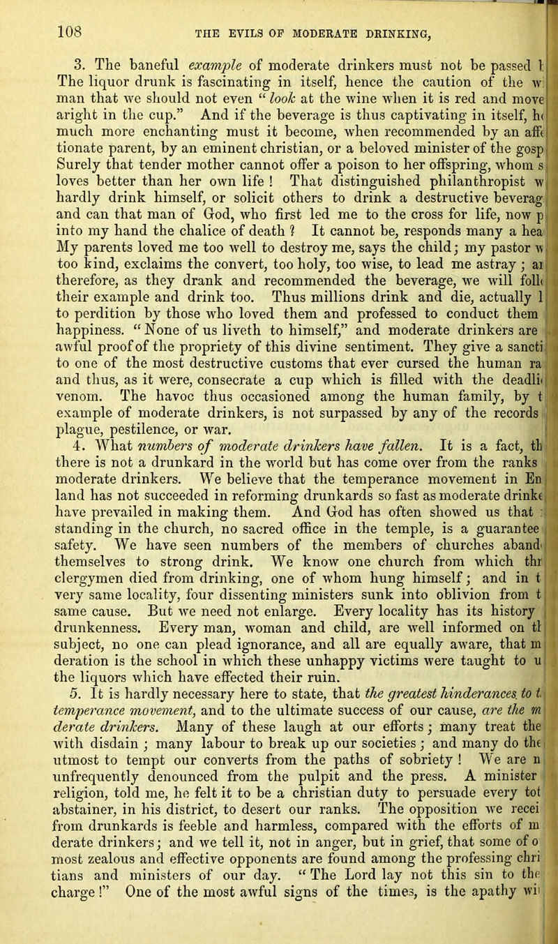 3. The baneful example of moderate drinkers must not be passed 1 The liquor drunk is fascinating in itself, hence the caution of the w man that we should not even “ look at the wine when it is red and move aright in the cup.” And if the beverage is thus captivating in itself, h< much more enchanting must it become, when recommended by an affi tionate parent, by an eminent Christian, or a beloved minister of the gosp< Surely that tender mother cannot offer a poison to her offspring, whom s j loves better than her own life ! That distinguished philanthropist w hardly drink himself, or solicit others to drink a destructive beverag and can that man of God, who first led me to the cross for life, now p into my hand the chalice of death 1 It cannot be, responds many a hea My parents loved me too well to destroy me, says the child; my pastor w too kind, exclaims the convert, too holy, too wise, to lead me astray ; ai therefore, as they drank and recommended the beverage, we will foll< their example and drink too. Thus millions drink and die, actually 1 to perdition by those who loved them and professed to conduct them happiness. “ None of us liveth to himself,” and moderate drinkers are awful proof of the propriety of this divine sentiment. They give a sancti to one of the most destructive customs that ever cursed the human ra and thus, as it were, consecrate a cup which is filled with the deadlf venom. The havoc thus occasioned among the human family, by t example of moderate drinkers, is not surpassed by any of the records plague, pestilence, or war. 4. What numbers of moderate drinkers have fallen. It is a fact, tL there is not a drunkard in the world but has come over from the ranks moderate drinkers. We believe that the temperance movement in En land has not succeeded in reforming drunkards so fast as moderate drinke have prevailed in making them. And God has often showed us that : standing in the church, no sacred office in the temple, is a guarantee safety. We have seen numbers of the members of churches aband' themselves to strong drink. We know one church from which thr clergymen died from drinking, one of whom hung himself; and in t very same locality, four dissenting ministers sunk into oblivion from t same cause. But we need not enlarge. Every locality has its history drunkenness. Every man, woman and child, are well informed on tl subject, no one can plead ignorance, and all are equally aware, that m deration is the school in which these unhappy victims were taught to u the liquors which have effected their ruin. 5. It is hardly necessary here to state, that the greatest hinderances. to t temperance movement, and to the ultimate success of our cause, are the rn derate drinkers. Many of these laugh at our efforts; many treat the with disdain ; many labour to break up our societies; and many do the utmost to tempt our converts from the paths of sobriety ! We are n unfrequently denounced from the pulpit and the press. A minister religion, told me, he felt it to be a Christian duty to persuade every tot abstainer, in his district, to desert our ranks. The opposition we recei from drunkards is feeble and harmless, compared with the efforts of m derate drinkers; and we tell it, not in anger, but in grief, that some of o most zealous and effective opponents are found among the professing chri tians and ministers of our day. “ The Lord lay not this sin to the charge !” One of the most awful signs of the times, is the apathy wii