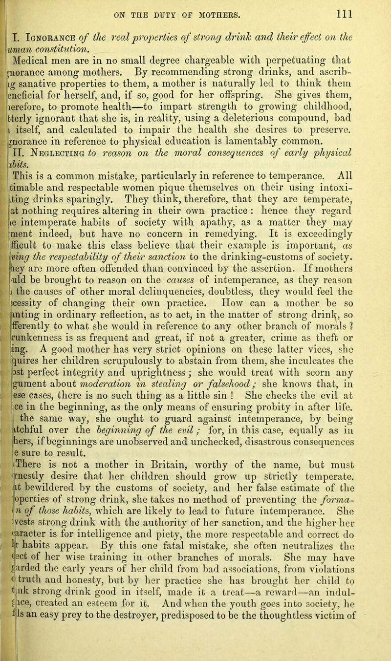 I. Ignorance of the real properties of strong drink and their effect on the uman constitution. Medical men are in no small degree chargeable with perpetuating that jnorance among mothers. By recommending strong drinks, and ascrib- ig sanative properties to them, a mother is naturally led to think them eneficial for herself, and, if so, good for her offspring. She gives them, lerefore, to promote health—to impart strength to growing childhood, tterly ignorant that she is, in reality, using a deleterious compound, bad itself, and calculated to impair the health she desires to preserve, gnorance in reference to physical education is lamentably common. II. Neglecting to reason on the moral consequences of early physical ib its. This is a common mistake, particularly in reference to temperance. All timable and respectable women pique themselves on their using intoxi- ting drinks sparingly. They think, therefore, that they are temperate, t nothing requires altering in their own practice : hence they regard ie intemperate habits of society with apathy, as a matter they may ment indeed, but have no concern in remedying. It is exceedingly fficult to make this class believe that their example is important, as ving the respectability of their sanction to the drinking-customs of society, iiey are more often offended than convinced by the assertion. If mothers uld be brought to reason on the causes of intemperance, as they reason i the causes of other moral delinquencies, doubtless, they would feel the jcessity of changing their own practice. How can a mother be so anting in ordinary reflection, as to act, in the matter of strong drink, so jfferently to what she would in reference to any other branch of morals ? runkenness is as frequent and great, if not a greater, crime as theft or ing. A good mother has very strict opinions on these latter vices, she quires her children scrupulously to abstain from them, she inculcates the {ost perfect integrity and uprightness ; she would treat with scorn any gument about moderation in stealing or falsehood; she knows that, in lese cases, there is no such thing as a little sin ! She checks the evil at ce in the beginning, as the only means of ensuring probity in after life. the same way, she ought to guard against intemperance, by being itchful over the beginning of the evil; for, in this case, equally as in hers, if beginnings are unobserved and unchecked, disastrous consequences e sure to result. There is not a mother in Britain, worthy of the name, but must fnestly desire that her children should grow up strictly temperate, it bewildered by the customs of society, and her false estimate of the ioperties of strong drink, she takes no method of preventing the forma- n of those habits, which are likely to lead to future intemperance. She [rests strong drink with the authority of her sanction, and the higher her racter is for intelligence and piety, the more respectable and correct do habits appear. By this one fatal mistake, she often neutralizes the ^ct of her wise training in other branches of morals. She may have yarded the early years of her child from bad associations, from violations c truth and honesty, but by her practice she has brought her child to ij uk strong drink good in itself, made it a treat—a reward—an indul- gice, created an esteem for it. And when the youth goes into society, he ijls an easy prey to the destroyer, predisposed to be the thoughtless victim of