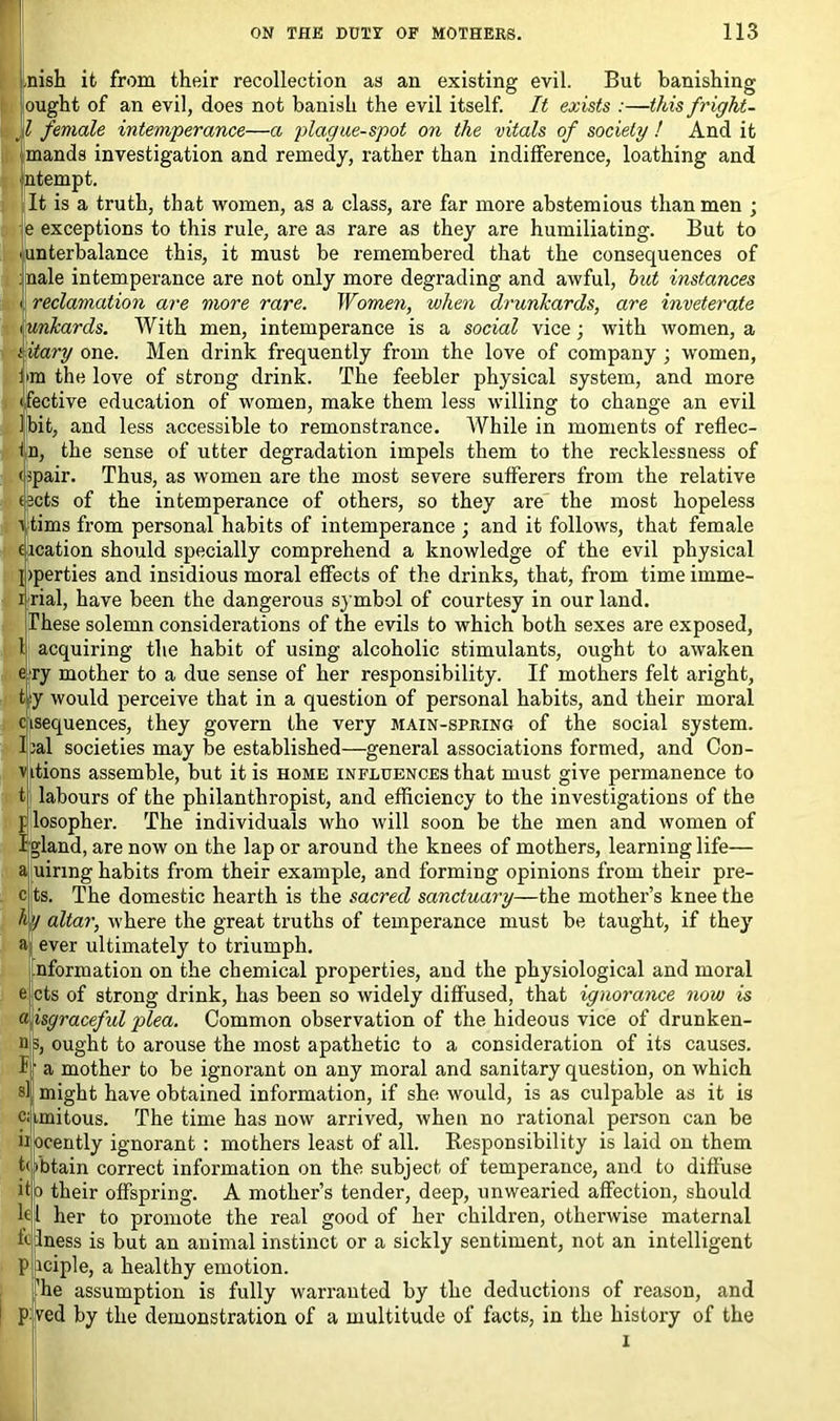 nish it from their recollection as an existing evil. But banishing ought of an evil, does not banish the evil itself. It exists :—this fright- 'd female intemperance—a plague-spot on the vitals of society ! And it mauds investigation and remedy, rather than indifference, loathing and ntempt. It is a truth, that women, as a class, are far more abstemious than men ; e exceptions to this rule, are as rare as they are humiliating. But to .unterbalance this, it must be remembered that the consequences of male intemperance are not only more degrading and awful, hut instances i reclamation are more rare. Women, when drunkards, are inveterate iiunkards. With men, intemperance is a social vice; with women, a i itary one. Men drink frequently from the love of company ; women, I'm the love of strong drink. The feebler physical system, and more • fective education of women, make them less willing to change an evil Ibit, and less accessible to remonstrance. While in moments of reflec- tn, the sense of utter degradation impels them to the recklessness of (spair. Thus, as women are the most severe sufferers from the relative (sets of the intemperance of others, so they are the most hopeless vtims from personal habits of intemperance ; and it follows, that female eication should specially comprehend a knowledge of the evil physical I >perties and insidious moral effects of the drinks, that, from time imme- i rial, have been the dangerous symbol of courtesy in our land. These solemn considerations of the evils to which both sexes are exposed, 1 acquiring the habit of using alcoholic stimulants, ought to awaken ry mother to a due sense of her responsibility. If mothers felt aright, y would perceive that in a question of personal habits, and their moral ^sequences, they govern the very main-spring of the social system, al societies may be established—general associations formed, and Con- itions assemble, but it is home influences that must give permanence to labours of the philanthropist, and efficiency to the investigations of the losopher. The individuals who will soon be the men and women of Inland, are now on the lap or around the knees of mothers, learning life— uirmg habits from their example, and forming opinions from their pre- ts. The domestic hearth is the sacred sanctuary—the mother’s knee the hy altar, where the great truths of temperance must be taught, if they ever ultimately to triumph. nformation on the chemical properties, and the physiological and moral cts of strong drink, has been so widely diffused, that ignorance now is isgraceful plea. Common observation of the hideous vice of drunken- ought to arouse the most apathetic to a consideration of its causes, a mother to be ignorant on any moral and sanitary question, on which might have obtained information, if she would, is as culpable as it is imitous. The time has now arrived, when no rational person can be ocently ignorant : mothers least of all. Responsibility is laid on them •btain correct information on the subject, of temperance, and to diffuse o their offspring. A mother’s tender, deep, unwearied affection, should kl her to promote the real good of her children, otherwise maternal ftiness is but an animal instinct or a sickly sentiment, not an intelligent iciple, a healthy emotion. he assumption is fully warranted by the deductions of reason, and ved by the demonstration of a multitude of facts, in the history of the