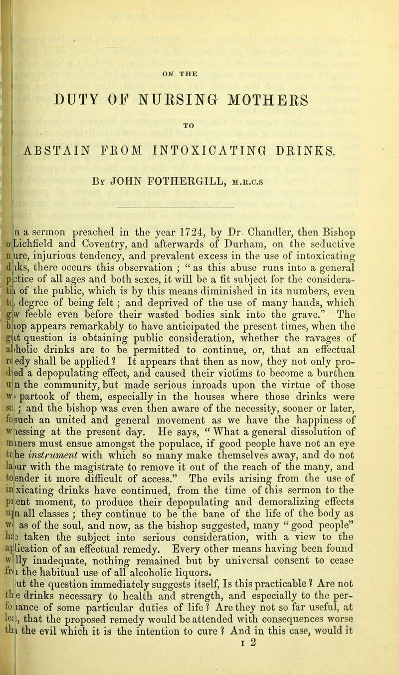 ON THE DUTY OF NURSING MOTHERS TO | HK ABSTAIN FROM INTOXICATING DRINKS. By JOHN FOTHERGILL, m.r.c.s n a sermon preached in the year 1724, by Dr. Chandler, then Bishop Lichfield and Coventry, and afterwards of Durham, on the seductive ure, injurious tendency, and prevalent excess in the use of intoxicating iks, there occurs this observation ; “ as this abuse runs into a general ctice of all ages and both sexes, it will be a fit subject for the considera- tii of the public, which is by this means diminished in its numbers, even tc degree of being felt; and deprived of the use of many hands, which w feeble even before their wasted bodies sink into the grave.” The lop appears remarkably to have anticipated the present times, when the it question is obtaining public consideration, whether the ravages of •holic drinks are to be permitted to continue, or, that an effectual edy shall be applied 1 It appears that then as now, they not only pro- ed a depopulating etfect, and caused their victims to become a burthen u; n the community, but made serious inroads upon the virtue of those partook of them, especially in the houses where those drinks were ; and the bishop was even then aware of the necessity, sooner or later, fosuch an united and general movement as we have the happiness of lessing at the present day. He says, “ What a general dissolution of mers must ensue amongst the populace, if good people have not an eye he instrument with which so many make themselves away, and do not •ur with the magistrate to remove it out of the reach of the many, and lender it more difficult of access.” The evils arising from the use of xicating drinks have continued, from the time of this sermon to the ent moment, to produce their depopulating and demoralizing effects Q all classes ; they continue to be the bane of the life of the body as as of the soul, and now, as the bishop suggested, many “ good people” 3 taken the subject into serious consideration, with a view to the aj Ideation of an effectual remedy. Every other means having been found willy inadequate, nothing remained but by universal consent to cease the habitual use of all alcoholic liquors, ut the question immediately suggests itself, Is this practicable 1 Are not e drinks necessary to health and strength, and especially to the per- lance of some particular duties of life I Are they not so far useful, at ;, that the proposed remedy would be attended with consequences worse thi the evil which it is the intention to cure ? And in this case, would it i 2