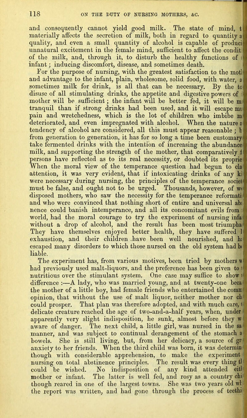 and consequently cannot yield good milk. The state of mind, tU materially affects the secretion of milk, both in regard to quantity a quality, and even a small quantity of alcohol is capable of produciB unnatural excitement in the female mind, sufficient to affect the condit l of the milk, and, through it, to disturb the healthy functions of il infant; inducing discomfort, disease, and sometimes death. For the purpose of nursing, with the greatest satisfaction to the motllj and advantage to the infant, plain, wholesome, solid food, with water, a 11 sometimes milk for drink, is all that can be necessary. By the to I disuse of all stimulating drinks, the appetite and digestive powers of mother will be sufficient; the infant will be better fed, it will be m tranquil than if strong drinks had been used, and it will escape mi: pain and wretchedness, which is the lot of children who imbibe m deteriorated, and even impregnated with alcohol. When the nature a 11 tendency of alcohol are considered, all this must appear reasonable ; b Ij from generation to generation, it has for so long a time been customary i take fermented drinks with the intention of increasing the abundance milk, and supporting the strength of the mother, that comparatively i1 persons have reflected as to its real necessity, or doubted its proprie When the moral view of the temperance question had begun to cla attention, it was very evident, that if intoxicating drinks of any k: were necessary during nursing, the principles of the temperance sociel must be false, and ought not to be urged. Thousands, however, of w 1 disposed mothers, who saw the necessity for the temperance reformati and who were convinced that nothing short of entire and universal ah nence could banish intemperance, and all its concomitant evils from i' world, had the moral courage to try the experiment of nursing infa without a drop of alcohol, and the result has been most triumpha They have themselves enjoyed better health, they have suffered k' exhaustion, and their children .have been well nourished, and hi l escaped many disorders to which those nursed on the old system had b( liable. The experiment has, from various motives, been tried by mothers w had previously used malt-liquors, and the preference has been given to i ■ nutritious over the stimulant system. One case may suffice to show i difference :—A lady, who was married young, and at twenty-one beca ■ the mother of a little boy, had female friends who entertained the comrt opinion, that without the use of malt liquor, neither mother nor ch could prosper. That plan was therefore adopted, and with much care, t delicate creature reached the age of two-and-a-half years, when, under apparently very slight indisposition, he sunk, almost before they w aware of danger. The next child, a little girl, was nursed in the sa manner, and was subject to continual derangement of the stomach a bow’els. She is still living, but, from her delicacy, a source of gr anxiety to her friends. When the third child was born, it was determin though with considerable apprehension, to make the experiment nursing on total abstinence principles. The result was every thing tl could be wished. No indisposition of any kind attended eitl mother or infant. The latter is well fed, and rosy as a country chi though reared in one of the largest towns. She was two years old wl the report was written, and had gone through the process of teethi