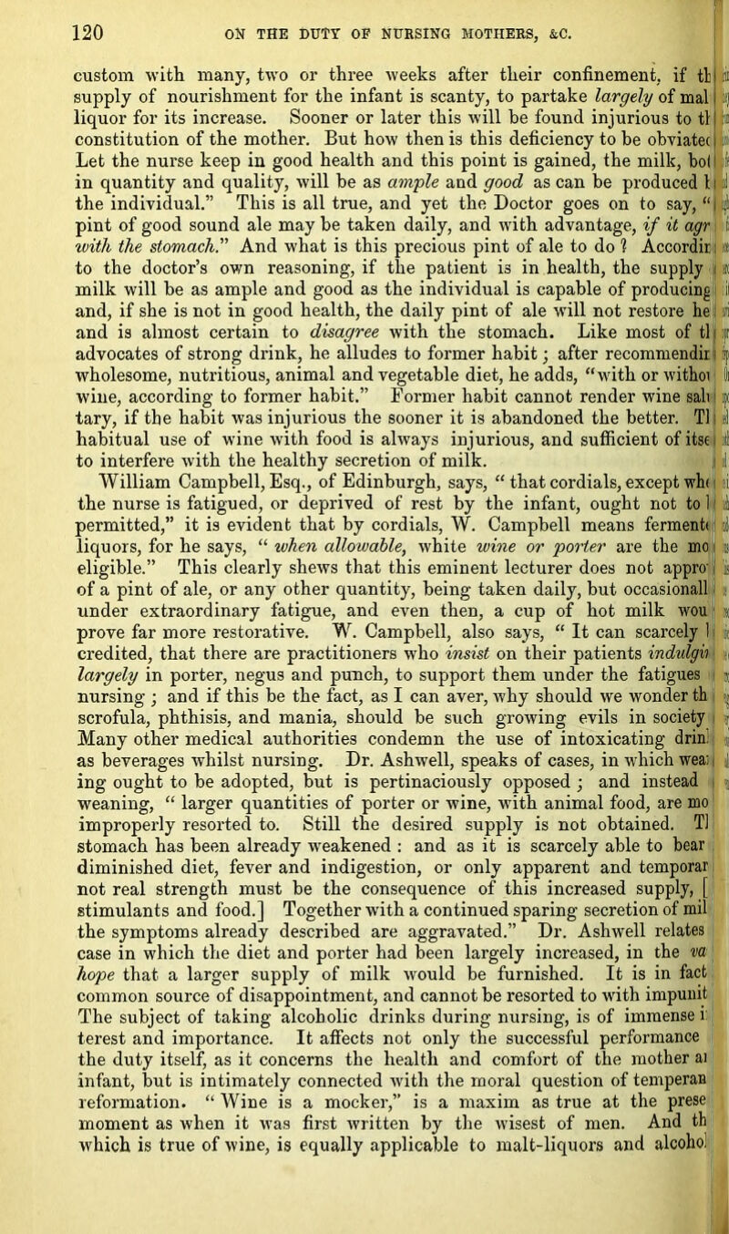 riatec c, bol If ced t|d a custom with many, two or three weeks after their confinement, if tl supply of nourishment for the infant is scanty, to partake largely of mal liquor for its increase. Sooner or later this will be found injurious to tl constitution of the mother. But how then is this deficiency to be obviate* Let the nurse keep in good health and this point is gained, the milk in quantity and quality, will be as ample and good as can be produced the individual.” This is all true, and yet the Doctor goes on to say, “i . pint of good sound ale may be taken daily, and with advantage, if it agr 1; tvith the stomach. And what is this precious pint of ale to do i Accordii i : to the doctor’s own reasoning, if the patient is in health, the supply f milk will be as ample and good as the individual is capable of producing il and, if she is not in good health, the daily pint of ale will not restore he : and is almost certain to disagree with the stomach. Like most of tl : advocates of strong drink, he alludes to former habit; after recommendir wholesome, nutritious, animal and vegetable diet, he adds, “with or withoi i wine, according to former habit.” Former habit cannot render wine sab 2 tary, if the habit was injurious the sooner it is abandoned the better. Tl il habitual use of w'ine with food is always injurious, and sufficient of itse :! to interfere with the healthy secretion of milk. William Campbell, Esq., of Edinburgh, says, “ that cordials, except wh< 1 the nurse is fatigued, or deprived of rest by the infant, ought not to 1 1 permitted,” it is evident that by cordials, W. Campbell means ferment* I liquors, for he says, “ when allowable, white wine or porter are the mo eligible.” This clearly shews that this eminent lecturer does not appro' i of a pint of ale, or any other quantity, being taken daily, but occasionall under extraordinary fatigue, and even then, a cup of hot milk wou prove far more restorative. W. Campbell, also says, “ It can scarcely 1 credited, that there are practitioners who insist on their patients indvlgii largely in porter, negus and punch, to support them under the fatigues nursing ; and if this be the fact, as I can aver, why should we wonder th scrofula, phthisis, and mania, should be such growing evils in society Many other medical authorities condemn the use of intoxicating drin. as beverages whilst nursing. Dr. Ashwell, speaks of cases, in which wea: ing ought to be adopted, but is pertinaciously opposed ; and instead weaning, “ larger quantities of porter or wine, with animal food, are mo improperly resorted to. Still the desired supply is not obtained. Tl stomach has been already weakened : and as it is scarcely able to bear diminished diet, fever and indigestion, or only apparent and temporar not real strength must be the consequence of this increased supply, [ stimulants and food.] Together writh a continued sparing secretion of mil the symptoms already described are aggravated.” Dr. Ashwell relates case in which the diet and porter had been largely increased, in the va hope that a larger supply of milk would be furnished. It is in fact common source of disappointment, and cannot be resorted to with impunit The subject of taking alcoholic drinks during nursing, is of immense i terest and importance. It affects not only the successful performance the duty itself, as it concerns the health and comfort of the mother ai infant, but is intimately connected with the moral question of temperan reformation. “ Wine is a mocker,” is a maxim as true at the prese moment as when it was first written by the wisest of men. And th which is true of wine, is equally applicable to malt-liquors and alcohoi