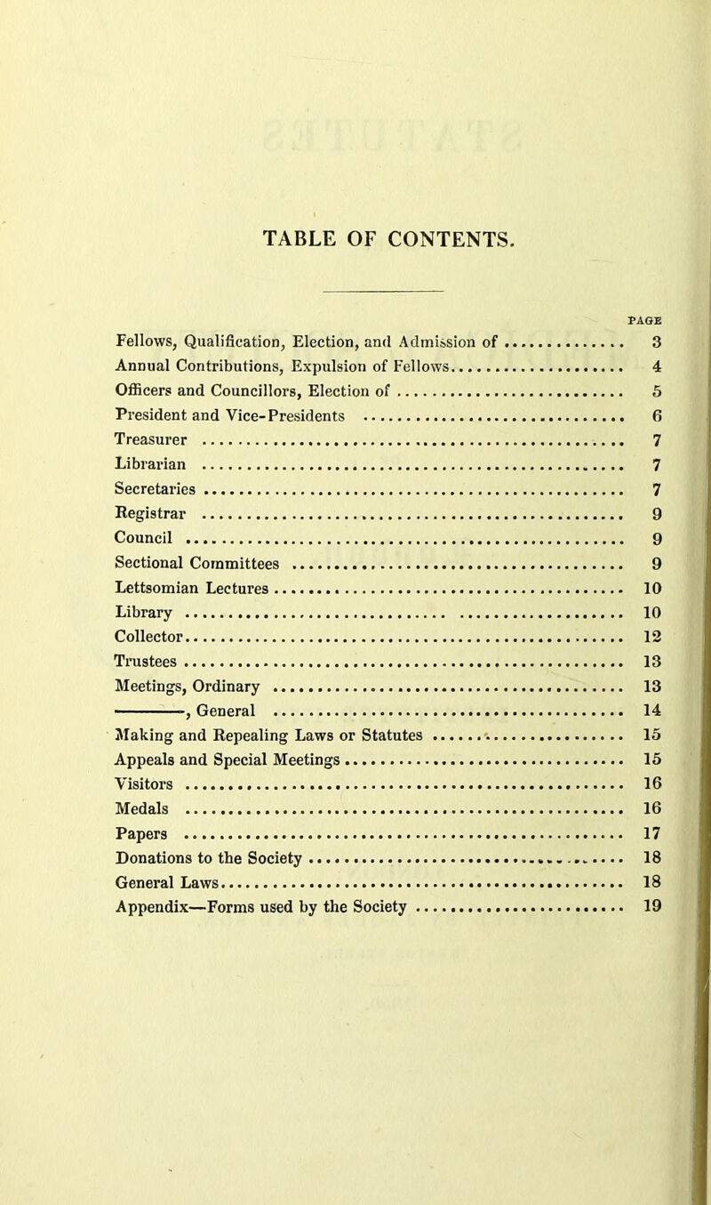 TABLE OF CONTENTS. PAGE Fellows, Qualification, Election, and Admission of 3 Annual Contributions, Expulsion of Fellows 4 Officers and Councillors, Election of 5 President and Vice-Presidents 6 Treasurer 7 Librarian 7 Secretaries 7 Registrar 9 Council 9 Sectional Committees 9 Lettsomian Lectures 10 Library 10 Collector 12 Trustees 13 Meetings, Ordinary 13 -, General 14 Making and Repealing Laws or Statutes 15 Appeals and Special Meetings 15 Visitors 16 Medals 16 Papers 17 Donations to the Society 18 General Laws 18 Appendix—Forms used by the Society 19