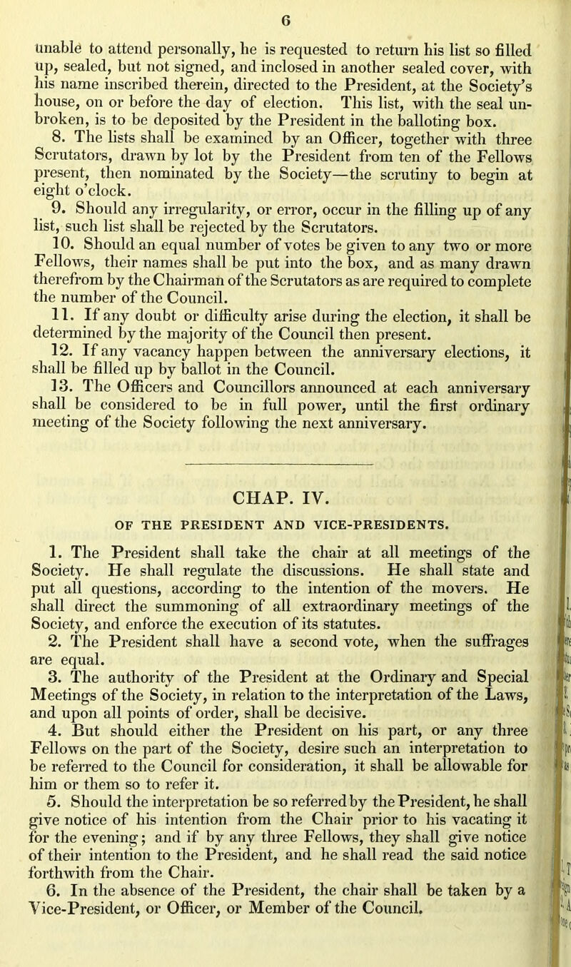 Unable to attend personally, he is requested to return his list so filled up, sealed, but not signed, and inclosed in another sealed cover, with his name inscribed therein, directed to the President, at the Society’s house, on or before the day of election. This list, with the seal un- broken, is to be deposited by the President in the balloting box. 8. The lists shall be examined by an Officer, together with three Scrutators, drawn by lot by the President from ten of the Fellows present, then nominated by the Society—the scrutiny to begin at eight o’clock. 9. Should any irregularity, or error, occur in the filling up of any list, such list shall be rejected by the Scrutators. 10. Should an equal number of votes be given to any two or more Fellows, their names shall be put into the box, and as many drawn therefrom by the Chairman of the Scrutators as are required to complete the number of the Council. 11. If any doubt or difficulty arise during the election, it shall be determined by the majority of the Council then present. 12. If any vacancy happen between the anniversary elections, it shall be filled up by ballot in the Council. 13. The Officers and Councillors announced at each anniversary shall be considered to be in full power, until the first ordinary meeting of the Society following the next anniversary. CHAP. IV. OF THE PRESIDENT AND VICE-PRESIDENTS. 1. The President shall take the chair at all meetings of the Society. He shall regulate the discussions. He shall state and put all questions, according to the intention of the movers. He shall direct the summoning of all extraordinary meetings of the Society, and enforce the execution of its statutes. 2. The President shall have a second vote, when the suffrages are equal. 3. The authority of the President at the Ordinary and Special Meetings of the Society, in relation to the interpretation of the Laws, and upon all points of order, shall be decisive. 4. But should either the President on his part, or any three Fellows on the part of the Society, desire such an interpretation to be referred to the Council for consideration, it shall be allowable for him or them so to refer it. 5. Should the interpretation be so referred by the President, he shall give notice of his intention from the Chair prior to his vacating it for the evening; and if by any three Fellows, they shall give notice of their intention to the President, and he shall read the said notice forthwith from the Chair. 6. In the absence of the President, the chair shall be taken by a Vice-President, or Officer, or Member of the Council.