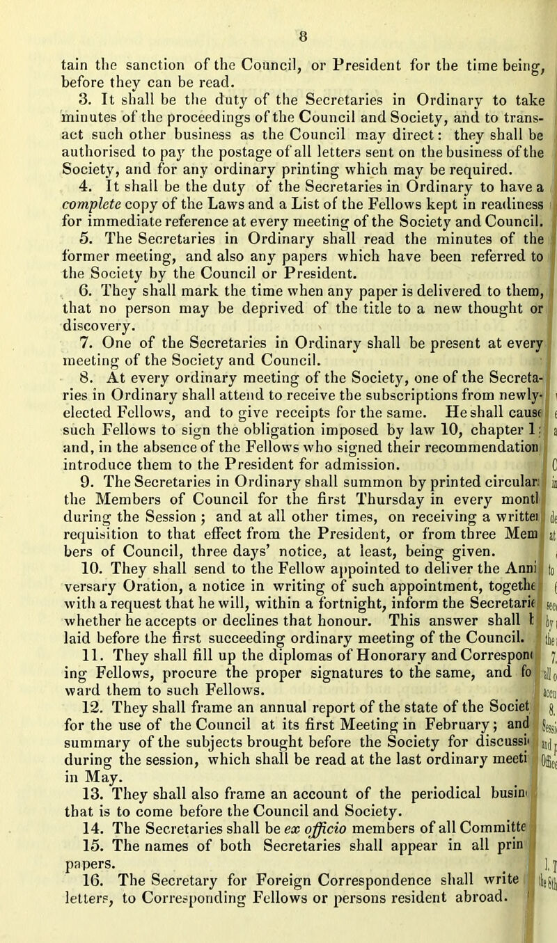 tain the sanction of the Council, or President for the time being, before they can be read. 3. It shall be the duty of the Secretaries in Ordinary to take minutes of the proceedings of the Council and Society, and to trans- act such other business as the Council may direct: they shall be authorised to pay the postage of all letters sent on the business of the Society, and for any ordinary printing which may be required. 4. It shall be the duty of the Secretaries in Ordinary to have a complete copy of the Laws and a List of the Fellows kept in readiness for immediate reference at every meeting of the Society and Council. 5. The Secretaries in Ordinary shall read the minutes of the former meeting, and also any papers which have been referred to the Society by the Council or President. 6. They shall mark the time when any paper is delivered to them, that no person may be deprived of the title to a new thought or discovery. 7. One of the Secretaries in Ordinary shall be present at every meeting of the Society and Council. 8. At every ordinary meeting of the Society, one of the Secreta- ries in Ordinary shall attend to receive the subscriptions from newly- i elected Fellows, and to give receipts for the same. He shall cause e such Fellows to sign the obligation imposed by law 10, chapter 1: a and, in the absence of the Fellows who signed their recommendation introduce them to the President for admission. C 9. The Secretaries in Ordinary shall summon by printed circular: ! in the Members of Council for the first Thursday in every montl during the Session ; and at all other times, on receiving a writteil de requisition to that effect from the President, or from three Mem I at bers of Council, three days’ notice, at least, being given. 10. They shall send to the Fellow appointed to deliver the Anni |0 versary Oration, a notice in writing of such appointment, togethe f with a request that he will, within a fortnight, inform the Secretary geci whether he accepts or declines that honour. This answer shall tlfcyi laid before the first succeeding ordinary meeting of the Council. 1 thei 11. They shall fill up the diplomas of Honorary and Corresponi 7 ing Fellows, procure the proper signatures to the same, and fo j]j0 ward them to such Fellows. accu 12. They shall frame an annual report of the state of the Societ j for the use of the Council at its first Meeting in February; and I summary of the subjects brought before the Society for discuss! during the session, which shall be read at the last ordinary meeti OflC£ in May. 13. They shall also frame an account of the periodical busim that is to come before the Council and Society. 14. The Secretaries shall be ex officio members of all Committe 15. The names of both Secretaries shall appear in all prin papers. _ 1 ],j 16. The Secretary for Foreign Correspondence shall write I letters, to Corresponding Fellows or persons resident abroad.