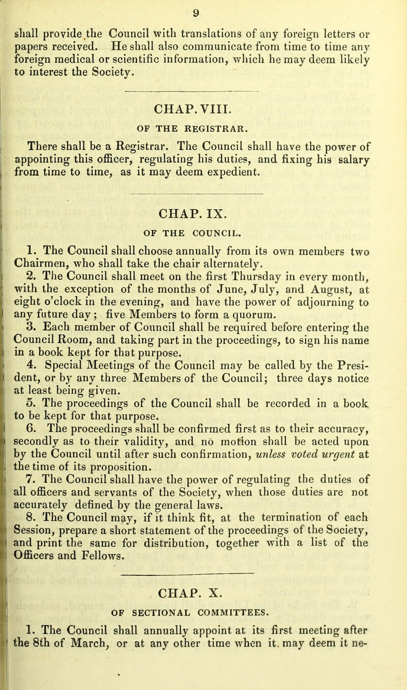 shall provide the Council with translations of any foreign letters or papers received. He shall also communicate from time to time any foreign medical or scientific information, which he may deem likely to interest the Society. CHAP. VIII. OF THE REGISTRAR. There shall be a Registrar. The Council shall have the power of appointing this officer, regulating his duties, and fixing his salary from time to time, as it may deem expedient. CHAP. IX. OF THE COUNCIL. 1. The Council shall choose annually from its own members two Chairmen, who shall take the chair alternately. 2. The Council shall meet on the first Thursday in every month, with the exception of the months of June, July, and August, at eight o’clock in the evening, and have the power of adjourning to any future day; five Members to form a quorum. 3. Each member of Council shall be required before entering the Council Room, and taking part in the proceedings, to sign his name in a book kept for that purpose. 4. Special Meetings of the Council may be called by the Presi- dent, or by any three Members of the Council; three days notice at least being given. 5. The proceedings of the Council shall be recorded in a book to be kept for that purpose. 6. The proceedings shall be confirmed first as to their accuracy, secondly as to their validity, and no motion shall be acted upon by the Council until after such confirmation, unless voted urgent at the time of its proposition. 7. The Council shall have the power of regulating the duties of all officers and servants of the Society, when those duties are not accurately defined by the general laws. 8. The Council may, if it think fit, at the termination of each Session, prepare a short statement of the proceedings of the Society, and print the same for distribution, together with a list of the Officers and Fellows. CHAP. X. OF SECTIONAL COMMITTEES. 1. The Council shall annually appoint at its first meeting after the 8th of March, or at any other time when it. may deem it ne-