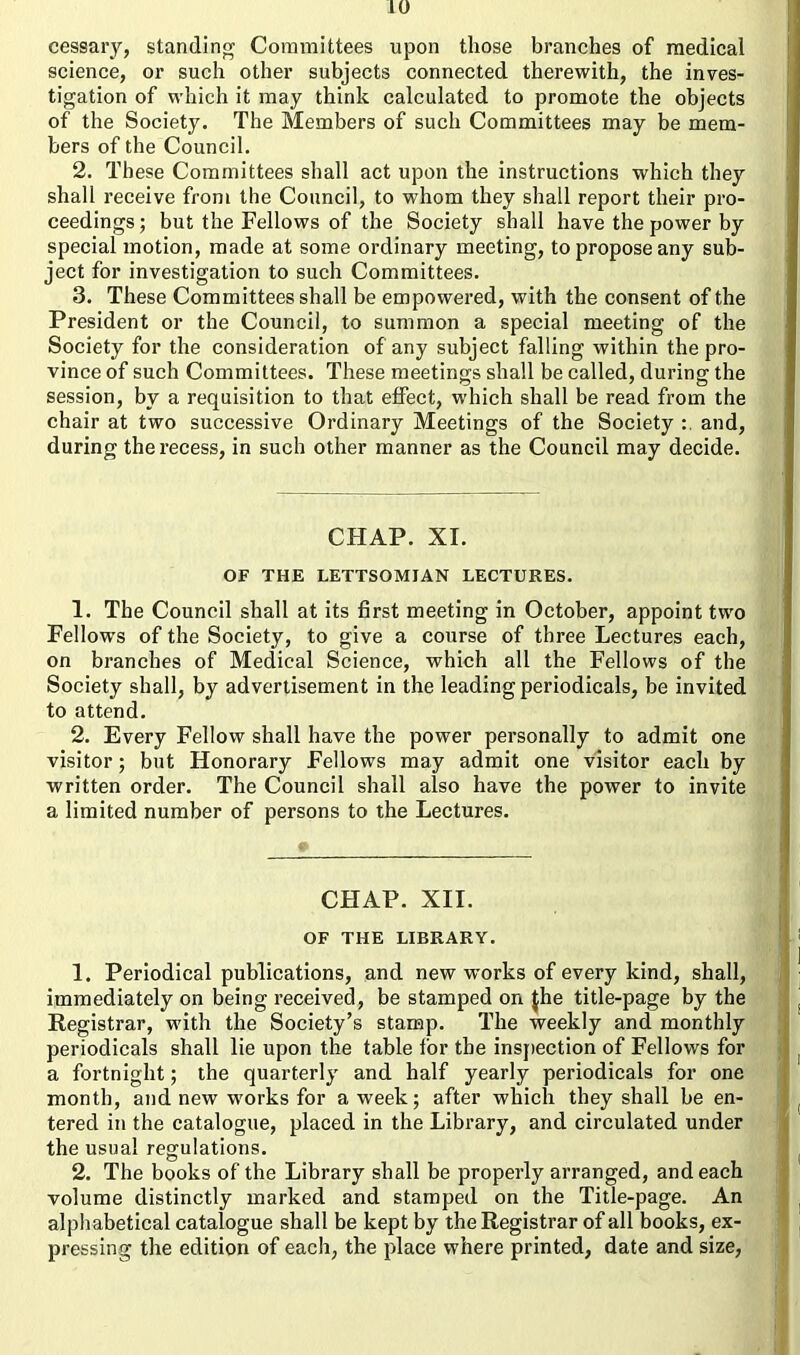 cessary, standing Committees upon those branches of medical science, or such other subjects connected therewith, the inves- tigation of which it may think calculated to promote the objects of the Society. The Members of such Committees may be mem- bers of the Council. 2. These Committees shall act upon the instructions which they shall receive from the Council, to whom they shall report their pro- ceedings ; but the Fellows of the Society shall have the power by special motion, made at some ordinary meeting, to propose any sub- ject for investigation to such Committees. 3. These Committees shall be empowered, with the consent of the President or the Council, to summon a special meeting of the Society for the consideration of any subject falling within the pro- vince of such Committees. These meetings shall be called, during the session, by a requisition to that effect, which shall be read from the chair at two successive Ordinary Meetings of the Society : and, during the recess, in such other manner as the Council may decide. CHAP. XI. OF THE LETTSOMJAN LECTURES. 1. The Council shall at its first meeting in October, appoint two Fellows of the Society, to give a course of three Lectures each, on branches of Medical Science, which all the Fellows of the Society shall, by advertisement in the leading periodicals, be invited to attend. 2. Every Fellow shall have the power personally to admit one visitor; but Honorary Fellows may admit one visitor each by written order. The Council shall also have the power to invite a limited number of persons to the Lectures. CHAP. XII. OF THE LIBRARY. 1. Periodical publications, and new works of every kind, shall, immediately on being received, be stamped on $he title-page by the Registrar, with the Society’s stamp. The weekly and monthly periodicals shall lie upon the table for the inspection of Fellows for a fortnight; the quarterly and half yearly periodicals for one month, and new works for a week; after which they shall be en- tered in the catalogue, placed in the Library, and circulated under the usual regulations. 2. The books of the Library shall be properly arranged, and each volume distinctly marked and stamped on the Title-page. An alphabetical catalogue shall be kept by the Registrar of all books, ex- pressing the edition of each, the place where printed, date and size,