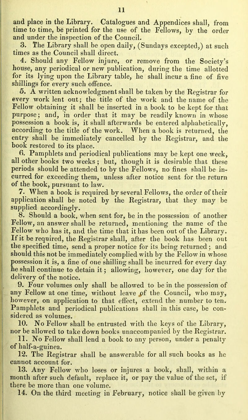 and place in the Library. Catalogues and Appendices shall, from time to time, be printed for the use of the Fellows, by the order and under the inspection of the Council. 3. The Library shall be open daily, (Sundays excepted,) at such times as the Council shall direct. 4. Should any Fellow injure, or remove from the Society’s house, any periodical or new publication, during the time allotted for its lying upon the Library table, he shall incur a fine of five shillings for every such offence. 5. A written acknowledgment shall be taken by the Registrar for every work lent out; the title of the work and the name of the Fellow obtaining it shall be inserted in a book to be kept for that purpose; and, in order that it may be readily known in whose possession a book is, it shall afterwards be entered alphabetically, according to the title of the work. When a book is returned, the entry shall be immediately cancelled by the Registrar, and the book restored to its place. fi. Pamphlets and periodical publications may be kept one week, all other books two weeks ; but, though it is desirable that these periods should be attended to by the Fellows, no fines shall be in- curred for exceeding them, unless after notice sent for the return of the book, pursuant to law. 7. When a book is required by several Fellows, the order of their application shall be noted by the Registrar, that they may be supplied accordingly. 8. Should a book, when sent for, be in the possession of another Fellow, an answer shall be returned, mentioning the name of the Fellow who has it, and the time that it has been out of the Library. If it be required, the Registrar shall, after the book has been out the specified time, send a proper notice for its being returned; and should this not be immediately complied with by the Fellow in whose possession it is, a fine of one shilling shall be incurred for every day he shall continue to detain it; allowing, however, one day for the delivery of the notice. 9. Four volumes only shall be allowed to be in the possession of any Fellow at one time, without leave jpf the Council, who may, however, on application to that effect, extend the number to ten. Pamphlets and periodical publications shall in this case, be con- sidered as volumes. 10. No Fellow shall be entrusted with the keys of the Library, nor be allowed to take down books unaccompanied by the Registrar. 11. No Fellow shall lend a book to any person, under a penalty of balf-a-guinea. 12. The Registrar shall be answerable for all such books as he cannot account for. 13. Any Fellow who loses or injures a book, shall, within a month after such default, replace it, or pay the value of the set, if there be more than one volume. 14. On the third meeting in February, notice shall be given by