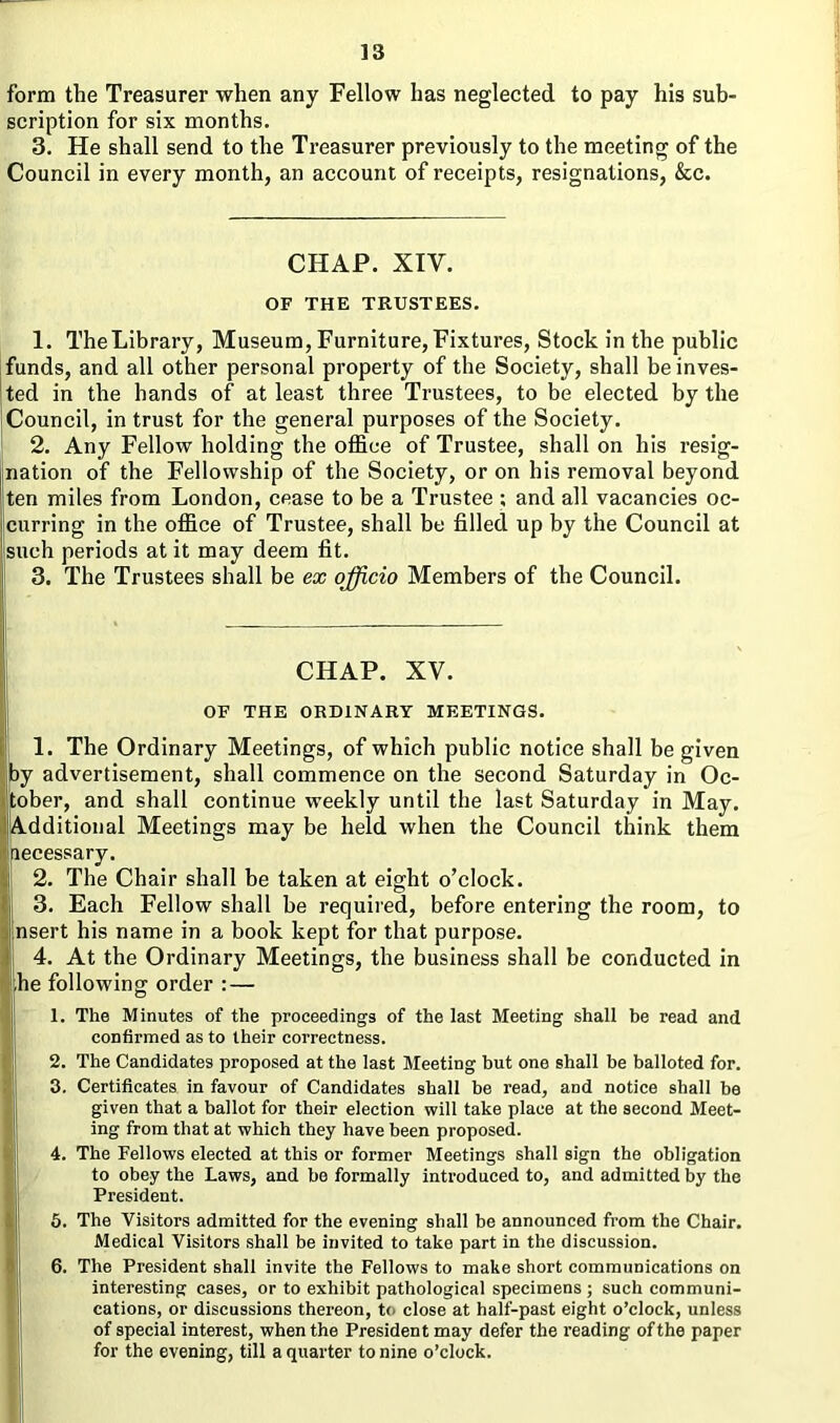 form the Treasurer when any Fellow has neglected to pay his sub- scription for six months. 3. He shall send to the Treasurer previously to the meeting of the Council in every month, an account of receipts, resignations, &c. CHAP. XIV. OF THE TRUSTEES. 1. TheLibrary, Museum, Furniture, Fixtures, Stock in the public funds, and all other personal property of the Society, shall be inves- ted in the hands of at least three Trustees, to be elected by the Council, in trust for the general purposes of the Society. 2. Any Fellow holding the office of Trustee, shall on his resig- nation of the Fellowship of the Society, or on his removal beyond ten miles from London, cease to be a Trustee ; and all vacancies oc- curring in the office of Trustee, shall be filled up by the Council at such periods at it may deem fit. 3. The Trustees shall be ex officio Members of the Council. CHAP. XV. OF THE ORDINARY MEETINGS. 1. The Ordinary Meetings, of which public notice shall be given by advertisement, shall commence on the second Saturday in Oc- tober, and shall continue weekly until the last Saturday in May. I Additional Meetings may be held when the Council think them necessary. 2. The Chair shall be taken at eight o’clock. 3. Each Fellow shall be required, before entering the room, to nsert his name in a book kept for that purpose. 4. At the Ordinary Meetings, the business shall be conducted in he following order : — 1. The Minutes of the proceedings of the last Meeting shall be read and confirmed as to their correctness. I 2. The Candidates proposed at the last Meeting but one shall be balloted for. 13. Certificates in favour of Candidates shall be read, and notice shall he given that a ballot for their election will take place at the second Meet- ing from that at which they have been proposed. 4. The Fellows elected at this or former Meetings shall sign the obligation to obey the Laws, and be formally introduced to, and admitted by the President. 5. The Visitors admitted for the evening shall be announced from the Chair. Medical Visitors shall be invited to take part in the discussion. 6. The President shall invite the Fellows to make short communications on interesting cases, or to exhibit pathological specimens ; such communi- cations, or discussions thereon, to close at half-past eight o’clock, unless of special interest, when the President may defer the reading of the paper for the evening, till a quarter to nine o’clock.