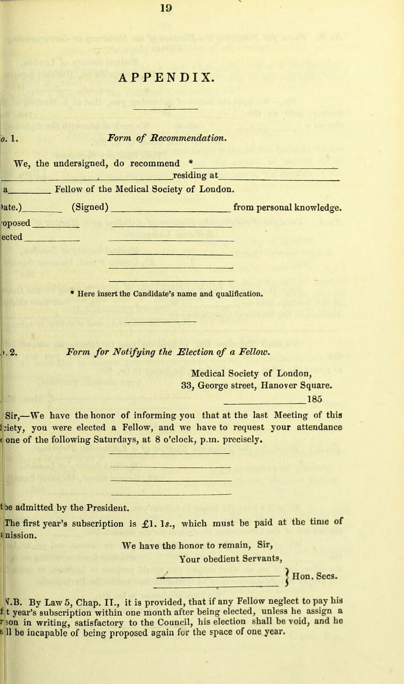 APPENDIX. o. 1. Form of Recommendation. We, the undersigned, do recommend * L presiding at a Fellow of the Medical Society of London. »ate.) (Signed) from personal knowledge. ■oposed ected * Here insert the Candidate’s name and qualification. .i.2. Form for Notifying the Election of a Fellow. Medical Society of London, 33, George street, Hanover Square. 185 Sir,—We have the honor of informing you that at the last Meeting of this l:iety, you were elected a Fellow, and we have to request your attendance ( one of the following Saturdays, at 8 o’clock, p.m. precisely. t be admitted by the President. The first year’s subscription is £1. Is., which must be paid at the time of e nission. We have the honor to remain, Sir, Your obedient Servants, —C. | Hon. Secs. 'f.B. By Law 5, Chap. IT., it is provided, that if any Fellow neglect to pay his f t year’s subscription within one month after being elected, unless he assign a rson in writing, satisfactory to the Council, his election shall be void, and he *> 11 be incapable of being proposed again for the space of one year.