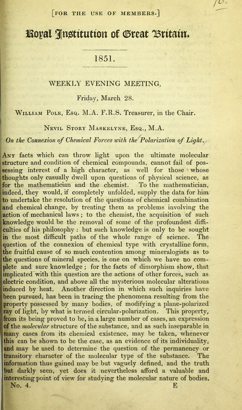 [for the use of members.] JEo^al 3|n0tttutton of dBtteat 'Britain. 1851. WEEKLY EVENING MEETING, Friday, March 28. William Pole, Esq. M.A. F.R.S. Treasurer, in the Chair. Nevil Story Maskelyne, Esq., M.A. On the Connexion of Chemical Forces with the Polarization of Light. Any facts which can throw light upon the ultimate molecular structure and condition of chemical compounds, cannot fail of pos- sessing interest of a high character, as well for those whose thoughts only casually dwell upon questions of physical science, as for the mathematician and the chemist. To the mathematician, indeed, they would, if completely unfolded, supply the data for him to undertake the resolution of the questions of chemical combination and chemical change, by treating them as problems involving the action of mechanical laws; to the chemist, the acquisition of such knowledge would he the removal of some of the profoundest diffi- culties of his philosophy : but such knowledge is only to be sought in the most difficult paths of the whole range of science. The question of the connexion of chemical type with crystalline form, the fruitful cause of so much contention among mineralogists as to the questions of mineral species, is one on which we have no com- plete and sure knowledge ; for the facts of dimorphism show, that I implicated with this question are the actions of other forces, such as electric condition, and above all the mysterious molecular alterations i induced by heat. Another direction in which such inquiries have been pursued, has been in tracing the phenomena resulting from the property possessed by many bodies, of modifying a plane-polarized ray of light, by what is termed circular-polarization. This property, from its being proved to be, in a large number of cases, an expression of the molecular structure of the substance, and as such inseparable in many cases from its chemical existence, may be taken, whenever this can be shown to be the case, as an evidence of its individuality, and may be used to determine the question of the permanency or I transitory character of the molecular type of the substance. The information thus gained may be but vaguely defined, and the truth but darkly seen, yet does it nevertheless afford a valuable and I interesting point of view for studying the molecular nature of bodies. I No. 4. E