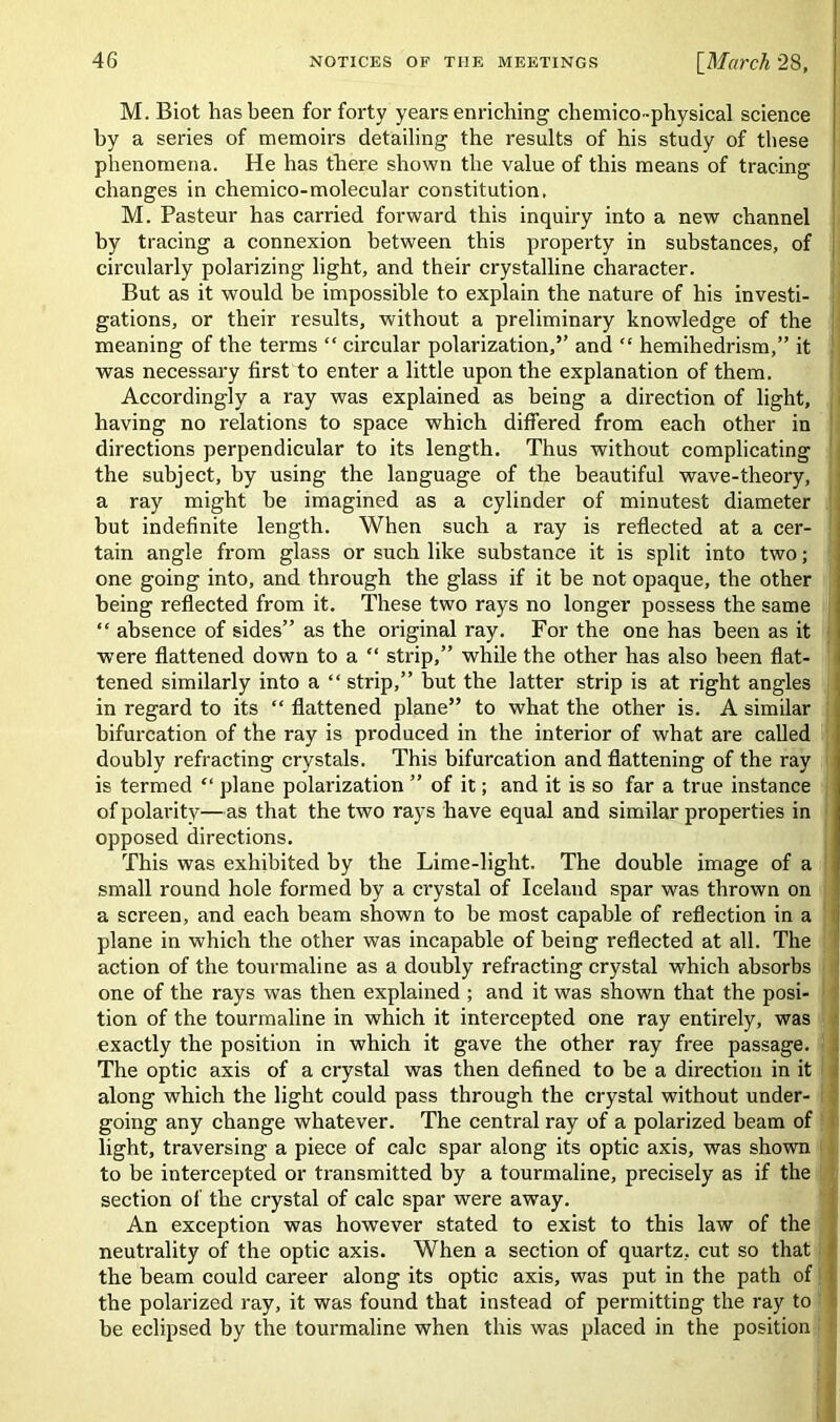 M. Biot has been for forty years enriching cliemico-physical science by a series of memoirs detailing the results of his study of these phenomena. He has there shown the value of this means of tracing changes in chemico-molecular constitution. M. Pasteur has carried forward this inquiry into a new channel by tracing a connexion between this property in substances, of circularly polarizing light, and their crystalline character. But as it would be impossible to explain the nature of his investi- gations, or their results, without a preliminary knowledge of the meaning of the terms “ circular polarization,’’ and “ hemihedrism,” it was necessary first to enter a little upon the explanation of them. Accordingly a ray was explained as being a direction of light, having no relations to space which differed from each other in directions perpendicular to its length. Thus without complicating the subject, by using the language of the beautiful wave-theory, a ray might be imagined as a cylinder of minutest diameter but indefinite length. When such a ray is reflected at a cer- '] tain angle from glass or such like substance it is split into two; one going into, and through the glass if it be not opaque, the other being reflected from it. These two rays no longer possess the same “ absence of sides” as the original ray. For the one has been as it were flattened down to a “ strip,” while the other has also been flat- tened similarly into a “strip,” but the latter strip is at right angles in regard to its “ flattened plane” to what the other is. A similar bifurcation of the ray is produced in the interior of what are called doubly refracting crystals. This bifurcation and flattening of the ray is termed “ plane polarization ” of it; and it is so far a true instance of polarity—as that the two rays have equal and similar properties in opposed directions. This was exhibited by the Lime-light. The double image of a small round hole formed by a crystal of Iceland spar was thrown on a screen, and each beam shown to be most capable of reflection in a plane in which the other was incapable of being reflected at all. The action of the tourmaline as a doubly refracting crystal which absorbs one of the rays was then explained ; and it was shown that the posi- tion of the tourmaline in which it intercepted one ray entirely, was exactly the position in which it gave the other ray free passage. The optic axis of a crystal was then defined to be a direction in it along which the light could pass through the crystal without under- going any change whatever. The central ray of a polarized beam of light, traversing a piece of calc spar along its optic axis, was shown to be intercepted or transmitted by a tourmaline, precisely as if the section of the crystal of calc spar were away. An exception was however stated to exist to this law of the neutrality of the optic axis. When a section of quartz, cut so that the beam could career along its optic axis, was put in the path of the polarized ray, it was found that instead of permitting the ray to be eclipsed by the tourmaline when this was placed in the position