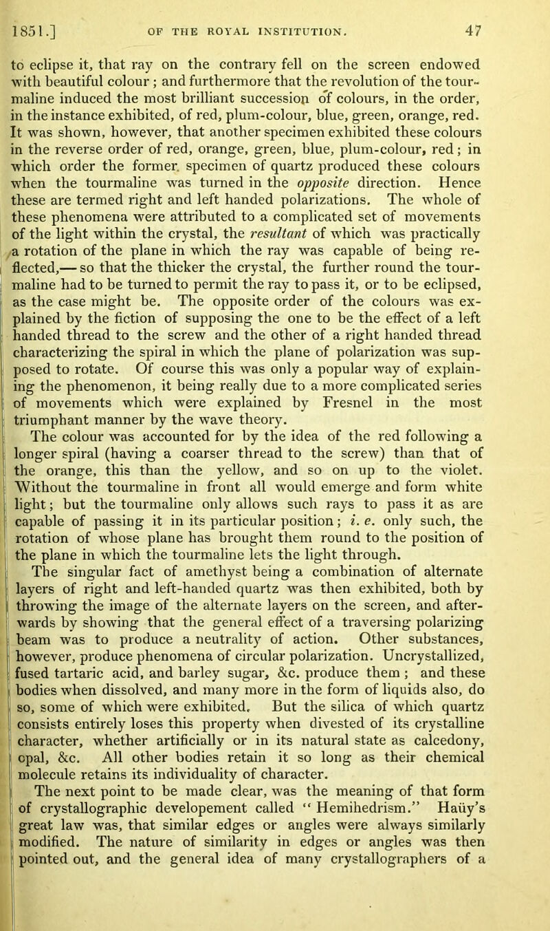 to eclipse it, that ray on the contrary fell on the screen endowed with beautiful colour ; and furthermore that the revolution of the tour- maline induced the most brilliant succession of colours, in the order, in the instance exhibited, of red, plum-colour, blue, green, orange, red. It was shown, however, that another specimen exhibited these colours in the reverse order of red, orange, green, blue, plum-colour, red; in which order the former, specimen of quartz produced these colours when the tourmaline was turned in the opposite direction. Hence these are termed right and left handed polarizations. The whole of these phenomena were attributed to a complicated set of movements of the light within the crystal, the resultant of which was practically a rotation of the plane in which the ray was capable of being re- flected,— so that the thicker the crystal, the further round the tour- maline had to be turned to permit the ray to pass it, or to be eclipsed, as the case might he. The opposite order of the colours was ex- plained by the fiction of supposing the one to be the effect of a left handed thread to the screw and the other of a right handed thread characterizing the spiral in which the plane of polarization was sup- posed to rotate. Of course this was only a popular way of explain- ing the phenomenon, it being really due to a more complicated series of movements which were explained by Fresnel in the most triumphant manner by the wave theory. The colour was accounted for by the idea of the red following a longer spiral (having a coarser thread to the screw) than that of the orange, this than the yellow, and so on up to the violet. Without the tourmaline in front all would emerge and form white light; but the tourmaline only allows such rays to pass it as are capable of passing it in its particular position; i. e. only such, the rotation of whose plane has brought them round to the position of the plane in which the tourmaline lets the light through. The singular fact of amethyst being a combination of alternate layers of right and left-handed quartz was then exhibited, both by throwing the image of the alternate layers on the screen, and after- wards by showing that the general effect of a traversing polarizing beam was to produce a neutrality of action. Other substances, however, produce phenomena of circular polarization. Uncrystallized, fused tartaric acid, and barley sugar, &c. produce them ; and these bodies when dissolved, and many more in the form of liquids also, do so, some of which were exhibited. But the silica of which quartz consists entirely loses this property when divested of its crystalline character, whether artificially or in its natural state as calcedony, opal, &c. All other bodies retain it so long as their chemical molecule retains its individuality of character. The next point to be made clear, was the meaning of that form of crystallographic developement called “ Hemihedrism.” Haiiy’s great law was, that similar edges or angles were always similarly modified. The nature of similarity in edges or angles was then pointed out, and the general idea of many crystallographers of a