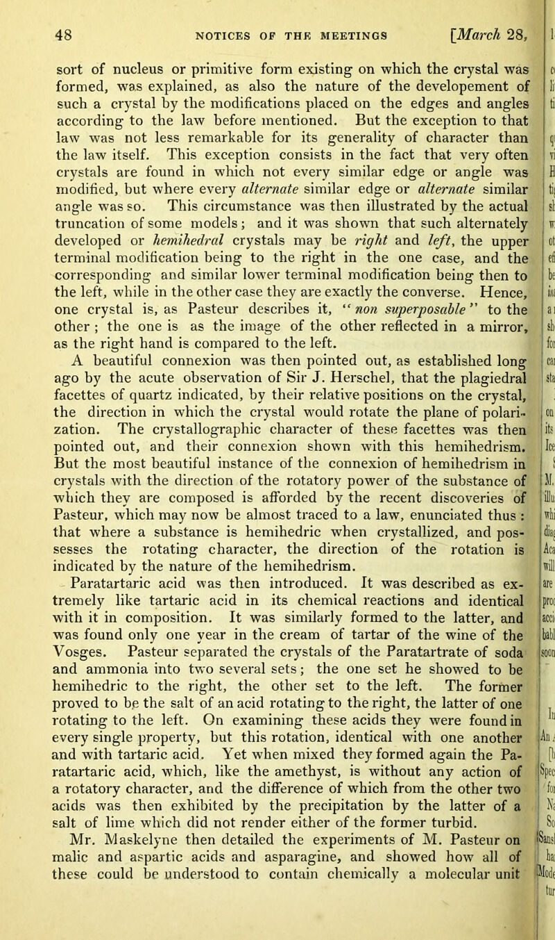 sort of nucleus or primitive form existing on which the crystal was formed, was explained, as also the nature of the developement of such a crystal hy the modifications placed on the edges and angles according to the law before mentioned. But the exception to that law was not less remarkable for its generality of character than the law itself. This exception consists in the fact that very often crystals are found in which not every similar edge or angle was modified, but where every alternate similar edge or alternate similar angle wTas so. This circumstance was then illustrated by the actual truncation of some models; and it was shown that such alternately developed or hemihedral crystals may be right and left, the upper terminal modification being to the right in the one case, and the corresponding and similar lower terminal modification being then to the left, while in the other case they are exactly the converse. Hence, one crystal is, as Pasteur describes it, “non superposable ” to the other ; the one is as the image of the other reflected in a mirror, as the right hand is compared to the left. A beautiful connexion was then pointed out, as established long ago by the acute observation of Sir J. Herschel, that the plagiedral facettes of quartz indicated, by their relative positions on the crystal, the direction in which the crystal would rotate the plane of polari- zation. The crystallographic character of these facettes was then pointed out, and their connexion shown with this hemihedrism. But the most beautiful instance of the connexion of hemihedrism in crystals with the direction of the rotatory power of the substance of which they are composed is afforded by the recent discoveries of Pasteur, which may now be almost traced to a law, enunciated thus : that where a substance is hemihedric when crystallized, and pos- sesses the rotating character, the direction of the rotation is indicated by the nature of the hemihedrism. Paratartaric acid was then introduced. It was described as ex- tremely like tartaric acid in its chemical reactions and identical with it in composition. It was similarly formed to the latter, and was found only one year in the cream of tartar of the wine of the Vosges. Pasteur separated the crystals of the Paratartrate of soda and ammonia into two several sets; the one set he showed to be hemihedric to the right, the other set to the left. The former proved to be the salt of an acid rotating to the right, the latter of one rotating to the left. On examining these acids they were found in every single property, but this rotation, identical with one another and with tartaric acid. Yet when mixed they formed again the Pa- ratartaric acid, which, like the amethyst, is without any action of a rotatory character, and the difference of which from the other two acids was then exhibited by the precipitation by the latter of a salt of lime which did not render either of the former turbid. Mr. Maskelyne then detailed the experiments of M. Pasteur on malic and aspartic acids and asparagine, and showed how all of these could be understood to contain chemically a molecular unit Cl lii ti ?! vi H til si * ot el be inI ai I shi for car sta its Ice 1 < m! diai Aca will are proc accii ball soon In An i u Spec fm N; So ISansI bar I Molt tur