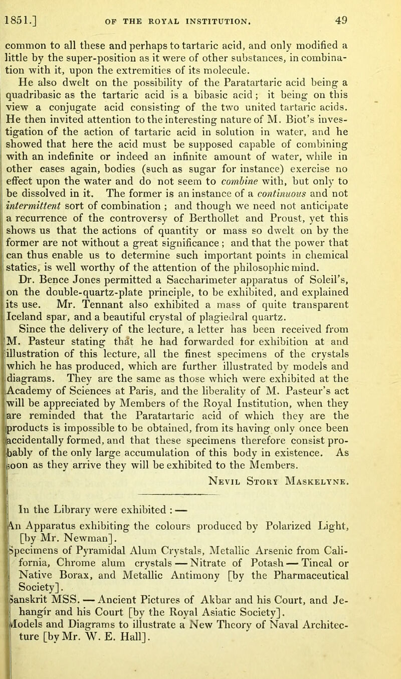 common to all these and perhaps to tartaric acid, and only modified a little by the super-position as it were of other substances, in combina- tion with it, upon the extremities of its molecule. He also dwelt on the possibility of the Paratartaric acid being a quadribasic as the tartaric acid is a bibasic acid; it being on this view a conjugate acid consisting of the two united tartaric acids. He then invited attention to the interesting nature of M. Biot’s inves- tigation of the action of tartaric acid in solution in water, and he showed that here the acid must be supposed capable of combining with an indefinite or indeed an infinite amount of water, while in other cases again, bodies (such as sugar for instance) exercise no efFect upon the water and do not seem to combine with, hut only to be dissolved in it. The former is an instance of a continuous and not intermittent sort of combination ; and though we need not anticipate a recurrence of the controversy of Berthollet and Proust, yet this shows us that the actions of quantity or mass so dwelt on by the former are not without a great significance ; and that the power that can thus enable us to determine such important points in chemical statics, is well worthy of the attention of the philosophic mind. Dr. Bence Jones permitted a Saccharimeter apparatus of Soleil’s, on the double-quartz-plate principle, to be exhibited, and explained its use. Mr. Tennant also exhibited a mass of quite transparent Iceland spar, and a beautiful crystal of plagiedral quartz. Since the delivery of the lecture, a letter has been received from M. Pasteur stating thdt he had forwarded for exhibition at and illustration of this lecture, all the finest specimens of the crystals which he has produced, which are further illustrated by models and diagrams. They are the same as those which were exhibited at the Academy of Sciences at Paris, and the liberality of M. Pasteur’s act Iwill be appreciated by Members of the Royal Institution, when they [are reminded that the Paratartaric acid of which they are the products is impossible to be obtained, from its having only once been ccidentally formed, and that these specimens therefore consist pro- ably of the only large accumulation of this body in existence. As soon as they arrive they will he exhibited to the Members. Nevil Story Maskelyne. In the Library were exhibited : — n Apparatus exhibiting the colours produced by Polarized Light, [by Mr. Newman]. Specimens of Pyramidal Alum Crystals, Metallic Arsenic from Cali- fornia, Chrome alum crystals—Nitrate of Potash—Tincal or Native Borax, and Metallic Antimony [by the Pharmaceutical Society]. Sanskrit MSS. — Ancient Pictures of Akbar and his Court, and Je- hangir and his Court [by the Royal Asiatic Society]. Models and Diagrams to illustrate a New Theory of Naval Architec- ture [byMr. W. E. Hall].