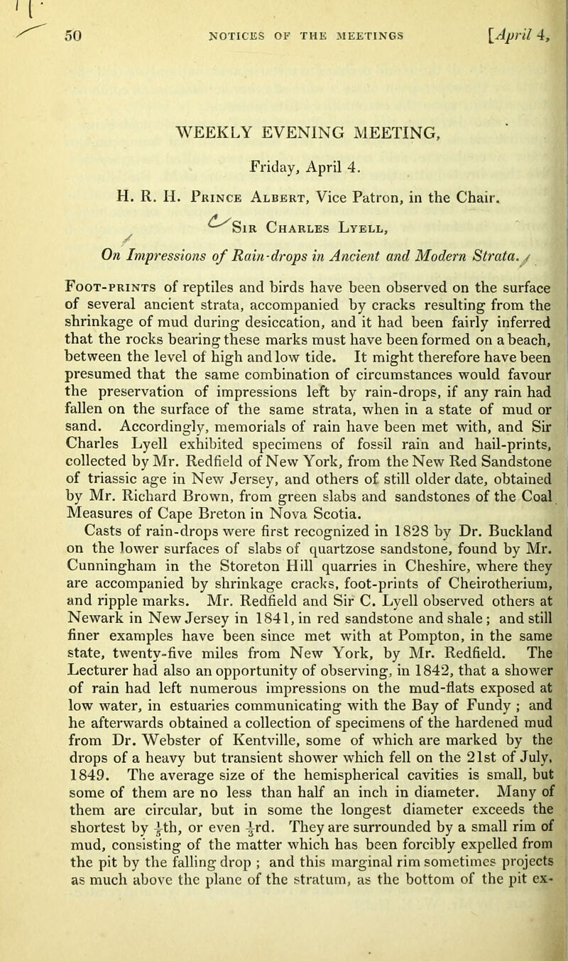 WEEKLY EVENING MEETING, Friday, April 4. H. R. H. Prince Albert, Vice Patron, in the Chair. ^-^Sir Charles Lyell, / On Impressions of Rain-drops in Ancient and Modern Strata. , Foot-prints of reptiles and birds have been observed on the surface of several ancient strata, accompanied by cracks resulting from the shrinkage of mud during desiccation, and it had been fairly inferred that the rocks bearing these marks must have been formed on a beach, between the level of high and low tide. It might therefore have been presumed that the same combination of circumstances wmuld favour the preservation of impressions left by rain-drops, if any rain had fallen on the surface of the same strata, when in a state of mud or sand. Accordingly, memorials of rain have been met with, and Sir Charles Lyell exhibited specimens of fossil rain and liail-prints, collected by Mr. Redfield of New York, from the New Red Sandstone of triassic age in New Jersey, and others of still older date, obtained by Mr. Richard Brown, from green slabs and sandstones of the Coal Measures of Cape Breton in Nova Scotia. Casts of rain-drops were first recognized in 1828 by Dr. Buckland on the lower surfaces of slabs of quartzose sandstone, found by Mr. Cunningham in the Storeton Hill quarries in Cheshire, where they are accompanied by shrinkage cracks, foot-prints of Cheirotherium, and ripple marks. Mr. Redfield and Sir C. Lyell observed others at Newark in New Jersey in 1841, in red sandstone and shale; and still finer examples have been since met with at Pompton, in the same state, twenty-five miles from New York, by Mr. Redfield. The Lecturer had also an opportunity of observing, in 1842, that a shower of rain had left numerous impressions on the mud-flats exposed at low water, in estuaries communicating with the Bay of Fundy ; and he afterwards obtained a collection of specimens of the hardened mud from Dr. Webster of Kentville, some of which are marked by the drops of a heavy but transient shower which fell on the 21st of July, 1849. The average size of the hemispherical cavities is small, but some of them are no less than half an inch in diameter. Many of them are circular, but in some the longest diameter exceeds the shortest by -^th, or even -|rd. They are surrounded by a small rim of mud, consisting of the matter which has been forcibly expelled from the pit by the falling drop ; and this marginal rim sometimes projects as much above the plane of the stratum, as the bottom of the pit ex-