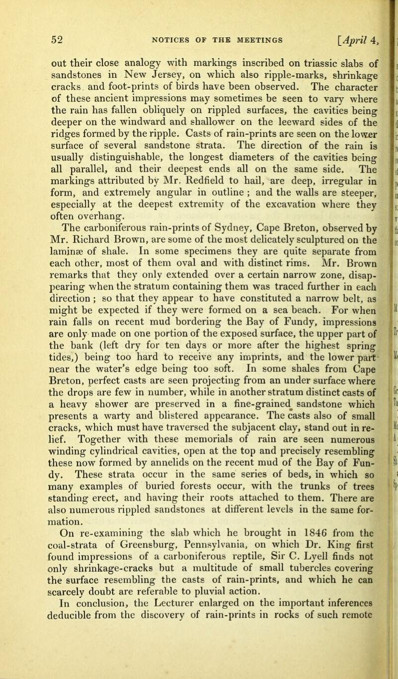 out their close analogy with markings inscribed on triassic slabs of sandstones in New Jersey, on which also ripple-marks, shrinkage cracks and foot-prints of birds have been observed. The character of these ancient impressions may sometimes be seen to vary where the rain has fallen obliquely on rippled surfaces, the cavities being deeper on the windward and shallower on the leeward sides of the ridges formed by the ripple. Casts of rain-prints are seen on the lower surface of several sandstone strata. The direction of the rain is usually distinguishable, the longest diameters of the cavities being ; all parallel, and their deepest ends all on the same side. The markings attributed by Mr. Redfield to hail, are deep, irregular in form, and extremely angular in outline ; and the walls are steeper, especially at the deepest extremity of the excavation where they often overhang. ; , The carboniferous rain-prints of Sydney, Cape Breton, observed by ft Mr. Richard Brown, are some of the most delicately sculptured on the K laminae of shale. In some specimens they are quite separate from each other, most of them oval and with distinct rims. Mr. Brown remarks that they only extended over a certain narrow zone, disap- pearing when the stratum containing them was traced further in each direction ; so that they appear to have constituted a narrow belt, as might be expected if they were formed on a sea beach. For when ^ rain falls on recent mud bordering the Bay of Fundy, impressions are only made on one portion of the exposed surface, the upper part of ^ the bank (left dry for ten days or more after the highest spring tides,) being too hard to receive any imprints, and the lower part ■■ near the water’s edge being too soft. In some shales from Cape Breton, perfect casts are seen projecting from an under surface where the drops are few in number, while in another stratum distinct casts of Gr a heavy shower are preserved in a fine-grained^ sandstone which ft presents a warty and blistered appearance. The casts also of small cracks, which must have traversed the subjacent clay, stand out in re- ft lief. Together with these memorials of rain are seen numerous ! ■’ winding cylindrical cavities, open at the top and precisely resembling these now formed by annelids on the recent mud of the Bay of Fun- ' St dy. These strata occur in the same series of beds, in which so many examples of buried forests occur, with the trunks of trees ! standing erect, and having their roots attached to them. There are also numerous rippled sandstones at different levels in the same for- mation. On re-examining the slab which he brought in 1846 from the coal-strata of Greensburg, Pennsylvania, on which Dr. King first found impressions of a carboniferous reptile. Sir C. Lyell finds not only shrinkage-cracks but a multitude of small tubercles covering the surface resembling the casts of rain-prints, and which he can scarcely doubt are referable to pluvial action. In conclusion, the Lecturer enlarged on the important inferences deducible from the discovery of rain-prints in rocks of such remote