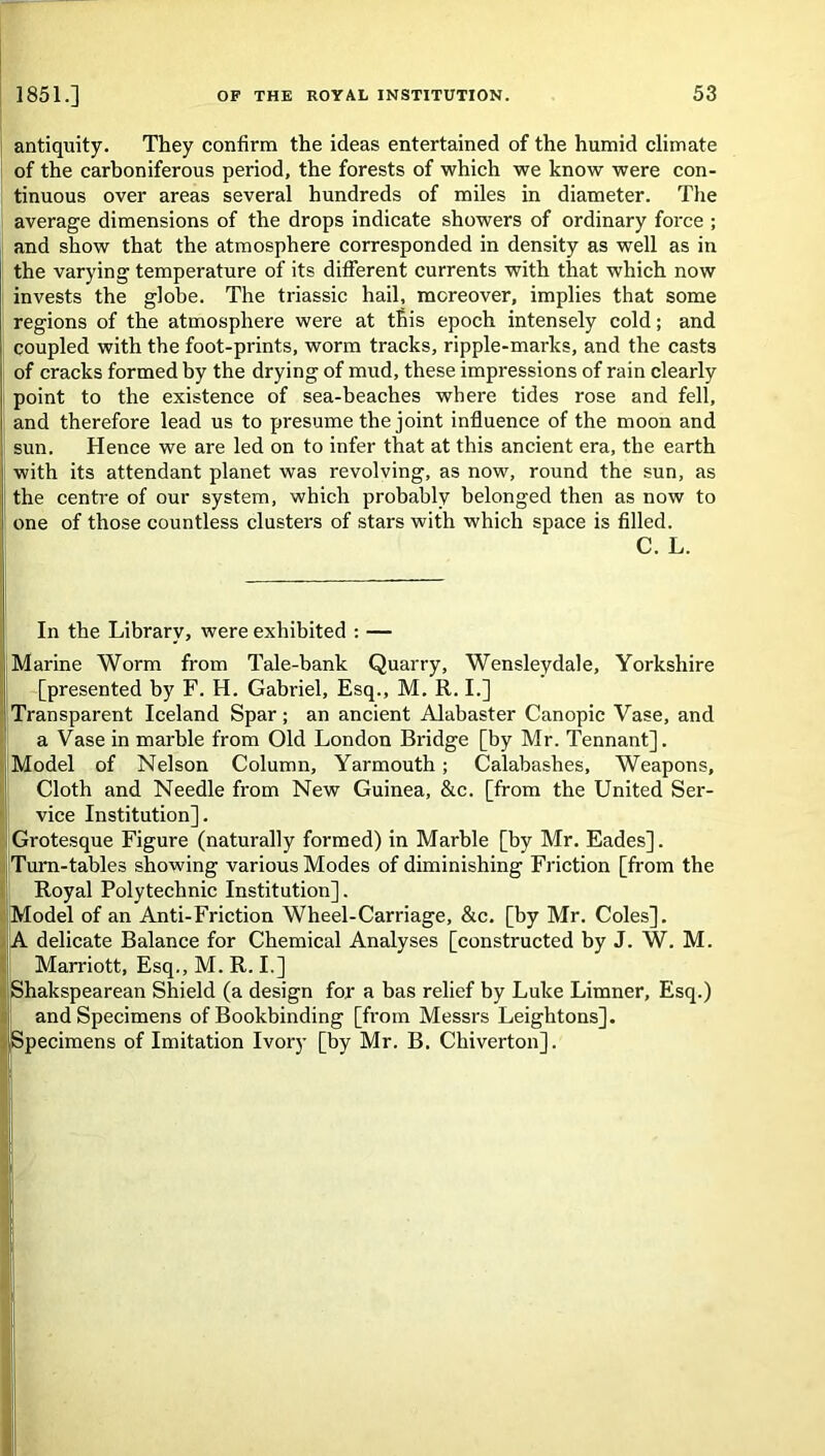antiquity. They confirm the ideas entertained of the humid climate of the carboniferous period, the forests of which we know were con- tinuous over areas several hundreds of miles in diameter. The average dimensions of the drops indicate showers of ordinary force ; and show that the atmosphere corresponded in density as well as in the varying temperature of its different currents with that which now invests the globe. The triassic hail, moreover, implies that some regions of the atmosphere were at this epoch intensely cold; and coupled with the foot-prints, worm tracks, ripple-marks, and the casts of cracks formed by the drying of mud, these impressions of rain clearly point to the existence of sea-beaches where tides rose and fell, and therefore lead us to presume the joint influence of the moon and sun. Hence we are led on to infer that at this ancient era, the earth with its attendant planet was revolving, as now, round the sun, as the centre of our system, which probably belonged then as now to one of those countless clusters of stars with which space is filled. C. L. In the Library, were exhibited : — Marine Worm from Tale-bank Quarry, Wensleydale, Yorkshire [presented by F. H. Gabriel, Esq., M. R. I.] Transparent Iceland Spar; an ancient Alabaster Canopic Vase, and a Vase in marble from Old London Bridge [by Mr. Tennant]. Model of Nelson Column, Yarmouth; Calabashes, Weapons, Cloth and Needle from New Guinea, &c. [from the United Ser- vice Institution]. Grotesque Figure (naturally formed) in Marble [by Mr. Eades]. Turn-tables showing various Modes of diminishing Friction [from the Royal Polytechnic Institution]. Model of an Anti-Friction Wheel-Carriage, &c. [by Mr. Coles]. A delicate Balance for Chemical Analyses [constructed by J. W. M. Marriott, Esq., M. R. I.] Shakspearean Shield (a design for a has relief by Luke Limner, Esq.) and Specimens of Bookbinding [from Messrs Leightons]. Specimens of Imitation Ivory [by Mr. B. Chiverton].