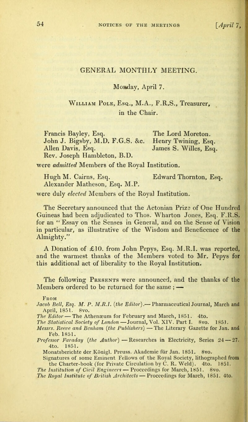 GENERAL MONTHLY MEETING. Monday, April 7. William Pole, Esq., M.A., F.R.S., Treasurer, in the Chair. Francis Bayley, Esq. The Lord Moreton. John J. Bigsby, M.D. F.G.S. &c. Henry Twining, Esq. Allen Davis, Esq. James S. Willes, Esq. Rev. Joseph Hambleton, B.D. were admitted Members of the Royal Institution. HughM. Cairns, Esq. Edward Thornton, Esq. Alexander Matheson, Esq. M.P. were duly elected Members of the Royal Institution. The Secretary announced that the Actonian Prize of One Hundred Guineas had been adjudicated to Thos. Wharton Jones, Esq. F.R.S. for an “ Essay on the Senses in General, and on the Sense of Vision in particular, as illustrative of the Wisdom and Beneficence of the Almighty.” A Donation of £10. from John Pepys, Esq. M.R.I. was reported, and the warmest thanks of the Members voted to Mr. Pepys for this additional act of liberality to the Royal Institution. The following Presents were announced, and the thanks of the Members ordered to be returned for the same ; — From Jacob Bell, Esq. M. P. M.R.I. (the Editor).— Pharmaceutical Journal, March and April, 1851. 8vo. The Editor — The Athenaeum for February and March, 1851. 4to. The Statistical Society of London—Journal, Vol. XIV. Part I. 8vo. 185). Messrs. Reeve and Benham (the Publishers) —The Literary Gazette for Jan. and Feb. 1851. Professor Faraday (the Author)—Researches in Electricity, Series 24 — 27. 4to. 1851. Monatsberichte der Konigl. Preuss. Akademie fur Jan. 1851. 8vo. Signatures of some Eminent Fellows of the Royal Society, lithographed from the Charter-book (for Private Circulation by C. R. Weld). 4to. 1851. The Institution of Civil Engineers — Proceedings for March, 1851. 8vo. The Royal Institute of British Architects — Proceedings for March, 1851. 4to.